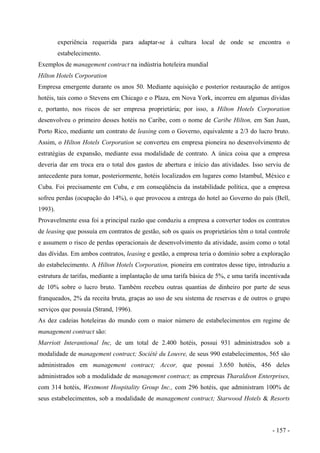 experiência requerida para adaptar-se à cultura local de onde se encontra o
estabelecimento.
Exemplos de management contract na indústria hoteleira mundial
Hilton Hotels Corporation
Empresa emergente durante os anos 50. Mediante aquisição e posterior restauração de antigos
hotéis, tais como o Stevens em Chicago e o Plaza, em Nova York, incorreu em algumas dívidas
e, portanto, nos riscos de ser empresa proprietária; por isso, a Hilton Hotels Corporation
desenvolveu o primeiro desses hotéis no Caribe, com o nome de Caribe Hilton, em San Juan,
Porto Rico, mediante um contrato de leasing com o Governo, equivalente a 2/3 do lucro bruto.
Assim, o Hilton Hotels Corporation se converteu em empresa pioneira no desenvolvimento de
estratégias de expansão, mediante essa modalidade de contrato. A única coisa que a empresa
deveria dar em troca era o total dos gastos de abertura e início das atividades. Isso serviu de
antecedente para tomar, posteriormente, hotéis localizados em lugares como Istambul, México e
Cuba. Foi precisamente em Cuba, e em conseqüência da instabilidade política, que a empresa
sofreu perdas (ocupação do 14%), o que provocou a entrega do hotel ao Governo do país (Bell,
1993).
Provavelmente essa foi a principal razão que conduziu a empresa a converter todos os contratos
de leasing que possuía em contratos de gestão, sob os quais os proprietários têm o total controle
e assumem o risco de perdas operacionais de desenvolvimento da atividade, assim como o total
das dívidas. Em ambos contratos, leasing e gestão, a empresa teria o domínio sobre a exploração
do estabelecimento. A Hilton Hotels Corporation, pioneira em contratos desse tipo, introduziu a
estrutura de tarifas, mediante a implantação de uma tarifa básica de 5%, e uma tarifa incentivada
de 10% sobre o lucro bruto. Também recebeu outras quantias de dinheiro por parte de seus
franqueados, 2% da receita bruta, graças ao uso de seu sistema de reservas e de outros o grupo
serviços que possuía (Strand, 1996).
As dez cadeias hoteleiras do mundo com o maior número de estabelecimentos em regime de
management contract são:
Marriott Interantional Inc, de um total de 2.400 hotéis, possui 931 administrados sob a
modalidade de management contract; Société du Louvre, de seus 990 estabelecimentos, 565 são
administrados em management contract; Accor, que possui 3.650 hotéis, 456 deles
administrados sob a modalidade de management contract; as empresas Tharaldson Enterprises,
com 314 hotéis, Westmont Hospitality Group Inc., com 296 hotéis, que administram 100% de
seus estabelecimentos, sob a modalidade de management contract; Starwood Hotels & Resorts
- 157 -
 