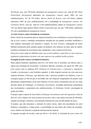 Worldwide, que, com 750 hotéis administra em management contract um total de 263; Hyatt
Hotels/Hyatt International administra em management contract quase 100% de seus
estabelecimentos, 191 de 195 hotéis; Marcus Hotels & Resorts, com 185 hotéis, também
administra 100% de seus estabelecimentos sob a modalidade de management contract; Six
Continents Hotels, com um total de 3.244 estabelecimentos, dedica ao management contract
334; em último lugar aparece Milton Hotels Corporation que, de seus 1.986 hotéis, administra
191 sob a modalidade de management contract.
As Joint Ventures como estratégia de crescimento
Outro veículo de crescimento para as empresas hoteleiras com consideráveis recursos financeiros
são as joint ventures, estratégia normalmente utilizada por um grande investidor imobiliário e
uma empresa relacionada com hotelaria e viagens. As Joint Ventures, empregadas de forma
habitual unicamente pelos grandes grupos investidores com interesse na mais-valia do capital,
constitui a estratégia de crescimento mais complicada e com o maior nível de risco.
Uma joint venture pode ser definida como «um acordo mediante o qual duas ou mais empresas
legalmente independentes decidem criar uma empresa com entidade jurídica própria.
Exemplos de joint ventures na indústria hoteleira
Duas cadeias hoteleiras espanholas, Barceló e Sol Meliá, têm se inclinado, nos últimos anos, a
adotar essa estratégia de crescimento. A primeira, Barceló, constituiu, em agosto de 1998, uma
joint venture com as empresas FCC (Fomento de Construcciones y Contratas) e Argentaria,
visando a revolucionar o setor hoteleiro espanhol. A idéia original consistiu em criar uma nova
empresa hoteleira, Grubarges, que abarcasse todo o processo produtivo da indústria, o que se
conseguiu graças ao fato de que as atividades das três empresas integrandetes do projeto eram
plenamente complementares às do setor hoteleiro. Os três sócios constituíram, por sua vez, duas
divisões dentro de Grubarges: a) Grubarges Investimento, sociedade patrimonial canalizadora
dos investimentos e proprietária dos estabelecimentos; b) Grubarges Gestão, encarregada da
gestão dos hotéis.
O projeto supôs o aporte de onze hotéis à Grubarges Investimento, nove da Argentaria e dois de
Barceló, com o objetivo de criar no prazo de um ano e meio, uma cadeia com mais de 40 hotéis,
situados na Europa e América; o investimento realizado foi cerca de 600 milhões de euros.
O projeto, que não descartava a inclusão de outros sócios, todos eles procedentes do setor
hoteleiro, contemplava, a longo prazo, a possibilidade de uma futura ida à bolsa da sociedade,
com o objetivo de financiar a expansão internacional da empresa.
O segundo exemplo foi levado a cabo por Iberia e Sol Meliá. A realização da joint venture foi
- 158 -
 