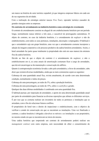 um marco na história do setor turístico espanhol, já que integrava empresas líderes em cada um
de sus segmentos de atividade.
Com a realização da estratégia anterior nasceu Viva Tours, operador turístico causador de
grandes sinergias entre as empresas.
Os contratos de arrendamento na indústria hoteleira como estratégia de crescimento
O contrato de arrendamento consiste no aluguel de um estabelecimento hoteleiro por um período
longo, normalmente nunca inferior a três anos, e suscetível de prorrogações automáticas. O
objeto do contrato, no caso da indústria hoteleira, é o arrendamento do neglazer e não do
estabelecimento, com todos os seus pertences, instalações, decoração e empregados. O habitual é
que o arrendatário seja um grupo hoteleiro, uma vez que o arrendamento costuma incorporar a
adoção da imagem corporativa e do processo produtivo da cadeia hoteleira arrendatária. Assim, o
hotel arrendado faz parte quase totalmente (a propriedade não está em suas manos) da estrutura
fixa da cadeia hoteleira.
Devido ao fato de que o objeto do contrato é o arrendamento do neglazer, e não o
estabelecimento em si, as cotas anuais de amortização costumam ficar a cargo do arrendador,
que deverá encarrregar-se da manutenção e conservação do edifício.
Quanto à contraprestação econômica levada a cabo pelo arrendatário, a favor do arrendador, cabe
dizer que existem diversas modalidades, ainda que as mais costumeiras sejam as seguintes:
Cobrança de uma quantidade anual fixa, revista anualmente, de acordo com uma determinada
condição, normalmente o índice de preços.
Cobrança de uma porcentagem, ao redor do 5%, sobre a produção hoteleira.
Cobrança de uma porcentagem, ao redor do 15%, sobre o «cash-flow» gerado.
Qualquer das duas últimas modalidades é combinada com uma quantidade fixa.
É habitual pactuar, por imposição do arrendador, o aporte de uma determinada quantidade anual
por parte do arrendatário para financiar as diversas reposições que afetam os diferentes serviços.
É por isso que se costuma realizar um inventário de todos os pertences e instalações que se
arrendam, com o fim de solucionar futuros conflitos.
O proprietário do hotel tem o direito de inspecionar o estabelecimento, com o objetivo de
verificar o estado de conservação em que se encontram as instalações. Uma vez finalizado o
contrato, a cadeia hoteleira é obrigada a devolver os móveis e as instalações a seu proprietário,
no mesmo estado em que se encontravam no inicio do mesmo.
Uma cadeia hoteleira que empreende um contrato de arrendamento poderá realizar um
management contract com outra empresa, sem necessidade de obter o consentimento do
- 159 -
 