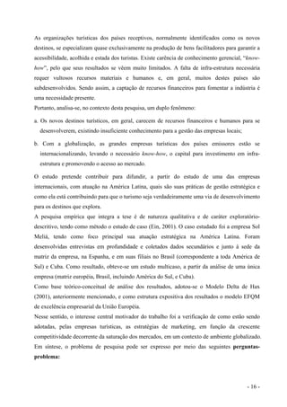 As organizações turísticas dos países receptivos, normalmente identificados como os novos
destinos, se especializam quase exclusivamente na produção de bens facilitadores para garantir a
acessibilidade, acolhida e estada dos turistas. Existe carência de conhecimento gerencial, “know-
how”, pelo que seus resultados se vêem muito limitados. A falta de infra-estrutura necessária
requer vultosos recursos materiais e humanos e, em geral, muitos destes países são
subdesenvolvidos. Sendo assim, a captação de recursos financeiros para fomentar a indústria é
uma necessidade presente.
Portanto, analisa-se, no contexto desta pesquisa, um duplo fenômeno:
a. Os novos destinos turísticos, em geral, carecem de recursos financeiros e humanos para se
desenvolverem, existindo insuficiente conhecimento para a gestão das empresas locais;
b. Com a globalização, as grandes empresas turísticas dos países emissores estão se
internacionalizando, levando o necessário know-how, o capital para investimento em infra-
estrutura e promovendo o acesso ao mercado.
O estudo pretende contribuir para difundir, a partir do estudo de uma das empresas
internacionais, com atuação na América Latina, quais são suas práticas de gestão estratégica e
como ela está contribuindo para que o turismo seja verdadeiramente uma via de desenvolvimento
para os destinos que explora.
A pesquisa empírica que integra a tese é de natureza qualitativa e de caráter exploratório-
descritivo, tendo como método o estudo de caso (Ein, 2001). O caso estudado foi a empresa Sol
Meliá, tendo como foco principal sua atuação estratégica na América Latina. Foram
desenvolvidas entrevistas em profundidade e coletados dados secundários e junto à sede da
matriz da empresa, na Espanha, e em suas filiais no Brasil (correspondente a toda América de
Sul) e Cuba. Como resultado, obteve-se um estudo multicaso, a partir da análise de uma única
empresa (matriz européia, Brasil, incluindo América do Sul, e Cuba).
Como base teórico-conceitual de análise dos resultados, adotou-se o Modelo Delta de Hax
(2001), anteriormente mencionado, e como estrutura expositiva dos resultados o modelo EFQM
de excelência empresarial da União Européia.
Nesse sentido, o interesse central motivador do trabalho foi a verificação de como estão sendo
adotadas, pelas empresas turísticas, as estratégias de marketing, em função da crescente
competitividade decorrente da saturação dos mercados, em um contexto de ambiente globalizado.
Em síntese, o problema de pesquisa pode ser expresso por meio das seguintes perguntas-
problema:
- 16 -
 