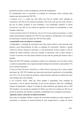 proprietário do hotel, se estiver estipulado no contrato de arrendamento.
Os arrendamentos têm se convertido na estratégia de crescimento menos utilizada pelas
empresas que fazem parte das TOP TEN.
A francesa Accor é a cadeia que mais aplica esse tipo de contrato como estratégia de
crescimento, com 38% de sua carteira de aposentos. Não é por acaso que isto ocorre, devido a
que são as cadeias européias as mais inclinadas a essa modalidade contratual. O Hilton
lnternational, com 28% de sua carteira de aposentos sob contrato de arrendamento, é outro
exemplo a mencionar.
A Starwood Hotels & Resorts Worldwide, com um 5,3% de sua carteira de aposentos, é a única
cadeia norte-americana integrante dos TOP TEN que emprega o arrendamento como estratégia
de crescimento; o restante de cadeias das TOP TEN não a aplica.
A propriedade como estratégia de crescimento
A propriedade é a estratégia de crescimento mais lenta, menos rentável e mais arriscada, tanto
operativa como financeiramente de todas as estratégias de crescimento. Ademais, o grande
volume de recursos financeiros necessários a torna praticamente inviável quando se fala do
tamanho de cadeias hoteleiras, como, por exemplo, as americanas, entre as quais somente a
Cendant Corporation tem mais praças hoteleiras do que todo um grande país turístico como a
Espanha.
Dentro das TOP TEN mundiais, unicamente a cadeia Accor, juntamente com a Sol Meliá, utiliza
o contrato de propriedade como segunda principal estratégia de crescimento, representando 32%
de sua carteira de aposentos.
A Starwood Hotels & Resorts Worldwide e a Hilton Hotels Corporation são as únicas cadeias
americanas das TOP TEN mundiais que apresentam percentuais significativos de propriedade,
com 19% e 11% de sua carteira de aposentos, respectivamente, ainda que em nenhum dos casos
essa estratégia seja a mais utilizada.
A Six Continents Hotels, ainda que utilize também a propriedade como estratégia de
crescimento, o faz de maneira minoritária, já que 5% dos aposentos estão sob a modalidade
conjunta de propriedade e aluguel. O restante de cadeias hoteleiras que figuram entre as TOP
TEN mundiais, com exceção da espanhola Sol Meliá, que utiliza esse contrato em 36% de sua
carteira de aposentos, não utilizam, em absoluto, a propriedade como estratégia de crescimento.
Aquisições, fusões e absorções na indústria hoteleira
Esses tipos de estratégias refletem a postura de crescimento desejada por muitas empresas. O
crescimento se concentra no desenvolvimento de uma imagem/marca ou grupo de marcas
- 160 -
 