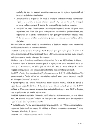 controláveis, que, em qualquer momento, poderiam por em perigo a continuidade do
processo produtivo de suas fábricas.
• Razões técnicas e de pessoal. As fusões e absorções costumam levar-se a cabo com o
objetivo de aproveitar o pessoal altamente qualificado, hoje em dia um dos principais
ativos de qualquer empresa, de alguma das organizações envolvidas na operação.
• Sinergias. As fusões e absorções de empresas podem produzir efeitos sinérgicos muito
importantes, que fazem com que o lucro por ação, das empresas que se fundiram, seja
superior ao que se obteria se se somasse o lucro por ação das empresas antes da fusão.
Todas as razões citadas anteriormente podem ser consideradas, também, efeitos
sinérgicos.
São numerosas as cadeias hoteleiras que adquiram, se fundiram ou absorveram outra cadeia
hoteleira; destacar-se-ão os casos mais recentes:
Em 1996, a HFS adquiriu a Travelodge North America, pela qual pagou quase 170 milhões de
libras. Um ano depois, fruto da fusão da HFS com a CUC International, surgiu a cadeia hoteleira
mais importante do mundo, a Cendant Corporation.
Ainda em 1996, a Grandeada adquiriu a metade da cadeia Forte, por 3.900 milhões de dólares.
A Starwood Hotels & Resorts Worldwide, graças às aquisições da Westin Hotels & Resorts, em
1996, e lIT Corporation, em 1997, por um valor de 1.800 e 10.200 milhões de dólares,
respectivamente, chegou a ser uma das cadeias hoteleiras mais importantes do mundo.
Em 1997, a Patriot American adquiriu a Wyndham por um total de 1.100 milhões de dólares. Um
ano mais tarde, a Patriot iniciou sua expansão internacional com a compra da cadeia européia
Arcadian por 239 milhões de dólares.
A rápida expansão de Marriott International, durante os anos de 1997 e 1998, foi devida às
aquisições do grupo Ritz-Carlton e de Renaissance, essa última, realizada por um total de 1.000
milhões de dólares, acrescentou as marcas internacionais Renaissance, New World e Ramada,
com as quais dobrou sua carteira internacional.
Em 1998, o grupo britânico Six Continents Hotels adquiriu a Inter-Continental, da Seibu Saison,
por 2.900 milhões de dólares. Fruto de tal aquisição a Six Continents Hotels se converteu na
segunda cadeia mais importante do mundo.
A cadeia Canadian Pacific realizou duas importantes aquisições em 1998: a primeira implicou a
compra da Delta Hotels por quase 100 milhões de dólares; a segunda, a compra da Princess
Hotels por 540 milhões de dólares.
Em 1998, Host Marriott adquiriu o 25% de Swissotel.
- 162 -
 