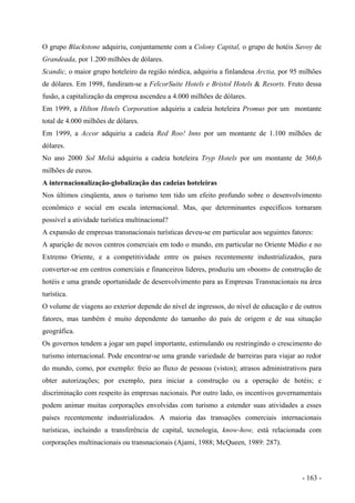 O grupo Blackstone adquiriu, conjuntamente com a Colony Capital, o grupo de hotéis Savoy de
Grandeada, por 1.200 milhões de dólares.
Scandic, o maior grupo hoteleiro da região nórdica, adquiriu a finlandesa Arctia, por 95 milhões
de dólares. Em 1998, fundiram-se a FelcorSuite Hotels e Bristol Hotels & Resorts. Fruto dessa
fusão, a capitalização da empresa ascendeu a 4.000 milhões de dólares.
Em 1999, a Hilton Hotels Corporation adquiriu a cadeia hoteleira Promus por um montante
total de 4.000 milhões de dólares.
Em 1999, a Accor adquiriu a cadeia Red Roo! Inns por um montante de 1.100 milhões de
dólares.
No ano 2000 Sol Meliá adquiriu a cadeia hoteleira Tryp Hotels por um montante de 360,6
milhões de euros.
A internacionalização-globalização das cadeias hoteleiras
Nos últimos cinqüenta, anos o turismo tem tido um efeito profundo sobre o desenvolvimento
econômico e social em escala internacional. Mas, que determinantes específicos tornaram
possível a atividade turística multinacional?
A expansão de empresas transnacionais turísticas deveu-se em particular aos seguintes fatores:
A aparição de novos centros comerciais em todo o mundo, em particular no Oriente Médio e no
Extremo Oriente, e a competitividade entre os países recentemente industrializados, para
converter-se em centros comerciais e financeiros líderes, produziu um «boom» de construção de
hotéis e uma grande oportunidade de desenvolvimento para as Empresas Transnacionais na área
turística.
O volume de viagens ao exterior depende do nível de ingressos, do nível de educação e de outros
fatores, mas também é muito dependente do tamanho do país de origem e de sua situação
geográfica.
Os governos tendem a jogar um papel importante, estimulando ou restringindo o crescimento do
turismo internacional. Pode encontrar-se uma grande variedade de barreiras para viajar ao redor
do mundo, como, por exemplo: freio ao fluxo de pessoas (vistos); atrasos administrativos para
obter autorizações; por exemplo, para iniciar a construção ou a operação de hotéis; e
discriminação com respeito às empresas nacionais. Por outro lado, os incentivos governamentais
podem animar muitas corporações envolvidas com turismo a estender suas atividades a esses
países recentemente industrializados. A maioria das transações comerciais internacionais
turísticas, incluindo a transferência de capital, tecnologia, know-how, está relacionada com
corporações multinacionais ou transnacionais (Ajami, 1988; McQueen, 1989: 287).
- 163 -
 