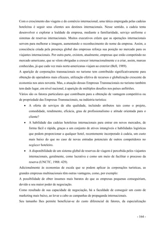 Com o crescimento das viagens e do comércio internacional, uma tática empregada pelas cadeias
hoteleiras é seguir seus clientes aos destinos internacionais. Nesse sentido, a cadeia tenta
desenvolver e explorar a lealdade da empresa, mediante a familiaridade, serviço uniforme e
sistemas de reservas internacionais. Muitos executivos crêem que as operações internacionais
servem para melhorar a imagem, aumentando o reconhecimento do nome da empresa. Assim, a
consciência criada pela presença global das empresas reforça sua posição no mercado para os
viajantes internacionais. Por outra parte, existem, atualmente, empresas que estão competindo no
mercado americano, que se vêem obrigadas a crescer internacionalmente e a criar, assim, marcas
conhecidas, já que cada vez mais norte-americanas viajam ao exterior (Bell, 1989).
A aparição de corporações transnacionais no turismo tem contribuído significativamente para
obtenção de operadores mais eficazes, utilização efetiva de recursos e globalização crescente da
economia nos anos noventa. Mas, a atuação dessas Empresas Transnacionais no turismo também
tem dado lugar, em nível nacional, à aparição de múltiplos desafios nos países anfitriões.
Vários são os fatores particulares que contribuem para a obtenção de vantagem competitiva ou
de propriedade das Empresas Transnacionais, na indústria turística:
• A oferta de serviços de alta qualidade, incluindo atributos tais como o projeto,
comodidade, rendimento, eficácia, grau de profissionalismo e atitude orientada para o
cliente?
• A habilidade das cadeias hoteleiras internacionais para entrar em novos mercados, de
forma fácil e rápida, graças a um conjunto de ativos intangíveis e habilidades logísticas
que podem proporcionar a qualquer hotel, recentemente incorporado à cadeia, um custo
mais baixo do que no caso de novas entradas potenciais de outros competidores no
neglazer hoteleiro.
• A disponibilidade de um sistema global de reservas de viagem é percebida pelos viajantes
internacionais, geralmente, como lucrativa e como um meio de facilitar o processo da
reserva (UNCTC, 1988: 429).
Adicionalmente às economias de escala que se podem aplicar às corporações turísticas, as
grandes empresas multinacionais têm outras vantagens, como, por exemplo:
A possibilidade de obter insumos mais baratos do que as empresas pequenas conseguiriam,
devido a seu maior poder de negociação.
Como resultado de sua capacidade de negociação, há a faculdade de conseguir um custo de
marketing mais baixo, ao levar a cabo as campanhas de propaganda internacionais.
Seu tamanho lhes permite beneficiar-se do custo diferencial de fatores, da especialização
- 164 -
 
