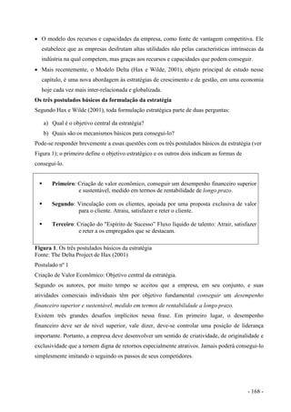 • O modelo dos recursos e capacidades da empresa, como fonte de vantagem competitiva. Ele
estabelece que as empresas desfrutam altas utilidades não pelas características intrínsecas da
indústria na qual competem, mas graças aos recursos e capacidades que podem conseguir.
• Mais recentemente, o Modelo Delta (Hax e Wilde, 2001), objeto principal de estudo nesse
capítulo, é uma nova abordagem às estratégias de crescimento e de gestão, em uma economia
hoje cada vez mais inter-relacionada e globalizada.
Os três postulados básicos da formulação da estratégia
Segundo Hax e Wilde (2001), toda formulação estratégica parte de duas perguntas:
a) Qual é o objetivo central da estratégia?
b) Quais são os mecanismos básicos para consegui-lo?
Pode-se responder brevemente a essas questões com os três postulados básicos da estratégia (ver
Figura 1); o primeiro define o objetivo estratégico e os outros dois indicam as formas de
consegui-lo.
Primeiro: Criação de valor econômico, conseguir um desempenho financeiro superior
e sustentável, medido em termos de rentabilidade de longo prazo.
Segundo: Vinculação com os clientes, apoiada por uma proposta exclusiva de valor
para o cliente. Atraiu, satisfazer e reter o cliente.
Terceiro: Criação do "Espírito de Sucesso” Fluxo líquido de talento: Atrair, satisfazer
e reter a os empregados que se destacam.
Figura 1. Os três postulados básicos da estratégia
Fonte: The Delta Project de Hax (2001)
Postulado nº 1
Criação de Valor Econômico: Objetivo central da estratégia.
Segundo os autores, por muito tempo se aceitou que a empresa, em seu conjunto, e suas
atividades comerciais individuais têm por objetivo fundamental conseguir um desempenho
financeiro superior e sustentável, medido em termos de rentabilidade a longo prazo.
Existem três grandes desafios implícitos nessa frase. Em primeiro lugar, o desempenho
financeiro deve ser de nível superior, vale dizer, deve-se controlar uma posição de liderança
importante. Portanto, a empresa deve desenvolver um sentido de criatividade, de originalidade e
exclusividade que a tornem digna de retornos especialmente atrativos. Jamais poderá consegui-lo
simplesmente imitando o seguindo os passos de seus competidores.
- 168 -
 