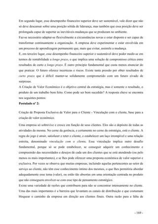 Em segundo lugar, esse desempenho financeiro superior deve ser sustentável, vale dizer que não
só deve descansar sobre uma posição sólida de liderança, mas também que essa posição deve ser
prolongada capaz de suportar as inevitáveis mudanças que se produzam no ambiente.
Faz-se necessário adaptar-se flexivelmente a circunstâncias novas e estar disposto e ser capaz de
transformar continuamente a organização. A empresa deve experimentar e estar envolvida em
um processo de aprendizagem permanente que, mais que evitar, assimile a mudança.
E, em terceiro lugar, esse desempenho financeiro superior e sustentável deve poder medir-se em
termos de rentabilidade a longo prazo, o que implica uma solução de compromisso crítica entre
resultados de curto e longo prazo. É outro principio fundamental que custa menos enunciar do
que praticar. O futuro oferece incertezas e riscos. Existe tanta pressão por obter resultados de
curto prazo que é difícil manter-se solidamente comprometido com um futuro eivado de
surpresas.
A Criação de Valor Econômico é o objetivo central da estratégia, mas é somente o resultado, o
produto de um trabalho bem feito. Como pode ser bem sucedido? A resposta chave se encontra
nos seguintes pontos:
Postulado nº 2:
Criação de Proposta Exclusiva de Valor para o Cliente - Vinculação com o cliente, base para a
criação de valor econômico.
Uma empresa só sobrevive e cresce em função de seus clientes. Eles são o depósito de todas as
atividades da mesma. No cerne da gerência, e certamente no cerne da estratégia, está o cliente. A
regra do jogo é atrair, satisfazer e reter o cliente, e estabelecer um laço irrompível e uma relação
estreita, denominado vinculação com o cliente. Essa vinculação implica outro desafio
fundamental, porque só se pode estabelecer, se conseguir adquirir um conhecimento e
compreensão das necessidades e desejos de cada um dos clientes que se está atendendo (ou pelo
menos os mais importantes), e se lhes pode oferecer uma proposta econômica de valor superior e
exclusiva. Por vezes se observa que muitas empresas, incluindo aquelas pertencentes ao setor de
serviço ao cliente, não têm esse conhecimento íntimo dos mesmos, o que lhes permitiria abordar
adequadamente esse tema (valor), ou estão tão absortas em uma orientação centrada no produto
que não conseguem envolver-se com esse tipo de pensamento estratégico.
Existe uma variedade de razões que contribuem para não se concentrar intensamente no cliente.
Uma das mais importantes é a barreira que levantam os canais de distribuição e que costumam
bloquear o caminho da empresa em direção aos clientes finais. Outra razão para a falta de
- 169 -
 