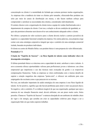 concentração no cliente é a mentalidade de fechada que costuma permear muitas organizações.
As empresas têm a tendência de tratar os clientes pelo tamanho, oferecendo-lhes produtos em
série por meio de canais de distribuição em massa, e não fazem nenhum esforço para
compreender e satisfazer as necessidades dos clientes, considerados individualmente.
O contato clássico com a organização do cliente torna a equipe de vendas familiarizada com o
departamento de compras do cliente. Com isso, a relação se dá em condições de igualdade, as
quis não permitem alimentar nem desenvolver um conhecimento adequado sobre o cliente.
Por último a proposta de valor exclusivo para o cliente deveria incluir a carteira (portfolio) de
negócios e a capacidade funcional completa da empresa. Em outras palavras, essa proposta exige
contar com uma estratégia corporativa integral que seja o contrário de uma estratégia comercial
isolada, baseada em produtos individuais.
O cliente no centro do Modelo Delta e seu produto básico é uma proposta de valor diferenciado.
Postulado nº 3:
Criação do "Espírito de Sucesso" - ou fluxo líquido de talento como indicador chave de
desempenho estratégico.
O último postulado básico se relaciona com a capacidade de atrair, satisfazer e reter o talento. A
nova economia oferece oportunidades valiosas para profissionais jovens e talentosos: um clima
empresarial que impulsiona o uso das técnicas mais avançadas de gestão e as respectivas
compensações financeiras. Todas as empresas se vêem confrontadas com o imenso desafio de
superar a atração magnética das empresas "ponto.com", e oferecer um ambiente para seus
empregados tão excitante como o que parecem ter as mesmas.
Por isso, um indicador importante da saúde estratégica de uma empresa é esse fluxo líquido de
talento. Se for positivo, significa que não haverá problemas para atrair e reter sua pessoal chave;
Se negativo, vale o contrário. É a evidência inegável de que sua organização, qualquer que seja a
natureza de sua situação financeira atual, deverá enfrentar, em um prazo muito curto, fortes
pressões. Chama-se “Espírito de Sucesso” a natureza desejada de um ambiente de trabalho cheio
de vigor e de energia, que acredita em criar as capacidades coletivas para chegar a ser a
organização líder em que todos esperem trabalhar.
- 170 -
 