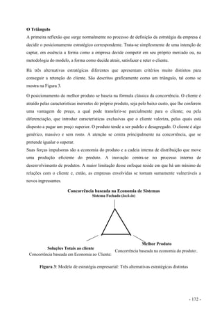 O Triângulo
A primeira reflexão que surge normalmente no processo de definição da estratégia da empresa é
decidir o posicionamento estratégico correspondente. Trata-se simplesmente de uma intenção de
captar, em essência a forma como a empresa decide competir em seu próprio mercado ou, na
metodologia do modelo, a forma como decide atrair, satisfazer e reter o cliente.
Há três alternativas estratégicas diferentes que apresentam critérios muito distintos para
conseguir a retenção do cliente. São descritos graficamente como um triângulo, tal como se
mostra na Figura 3.
O posicionamento do melhor produto se baseia na fórmula clássica da concorrência. O cliente é
atraído pelas características inerentes do próprio produto, seja pelo baixo custo, que lhe conferem
uma vantagem de preço, a qual pode transferir-se parcialmente para o cliente; ou pela
diferenciação, que introduz características exclusivas que o cliente valoriza, pelas quais está
disposto a pagar um preço superior. O produto tende a ser padrão e desagregado. O cliente é algo
genérico, massivo e sem rosto. A atenção se centra principalmente na concorrência, que se
pretende igualar o superar.
Suas forças impulsoras são a economia do produto e a cadeia interna de distribuição que move
uma produção eficiente do produto. A inovação centra-se no processo interno de
desenvolvimento de produtos. A maior limitação desse enfoque reside em que há um mínimo de
relações com o cliente e, então, as empresas envolvidas se tornam sumamente vulneráveis a
novos ingressantes.
Concorrência baseada na Economia de Sistemas
Sistema Fechado (lock-in)
Soluções Totais ao cliente
Concorrência baseada em Economia ao Cliente:
Melhor Produto
Concorrência baseada na economia do produto:.
Figura 3: Modelo de estratégia empresarial: Três alternativas estratégicas distintas
- 172 -
 