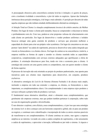 A preocupação obsessiva pela concorrência costuma levá-las à imitação e à guerra de preços,
com a resultante rivalidade e concorrência, o pior de todos os negócios. Apesar das limitações
intrínsecas dessa posição estratégica, é de longe a mais adotada e A posição por descarte de todas
aquelas empresas que não tenham estudado deliberadamente alternativas estratégicas.
A Solução Total ao Cliente é a situação completamente inversa à do critério anterior, do Melhor
Produto. Em lugar de tratar o cliente pelo tamanho, busca-se compreender e relacionar-se íntima
e profundamente com ele. Com isso, podem-se criar propostas valiosas de relacionamento com
cada cliente em particular. Em lugar de desenvolver e vender produtos uniformes e isolados
busca-se entregar uma gama coerente de produtos e serviços que procuram melhorar a
capacidade do cliente para criar seu próprio valor econômico. Em lugar de concentrar-se em uma
postura “para dentro” na cadeia de suprimento, procura-se desenvolver uma cadeia integrada que
vincule os fornecedores e os clientes chaves. Em lugar de centrar-se na concorrência e imitá-la, a
empresa redefine as formas de captar e atender os clientes reunindo todas as capacidades
corporativas, complementadas com serviços externos adequados que aperfeiçoam a oferta de
produtos. A orientação direciona-se para fora, tendo em vista a economia para o cliente. A
estratégia não consiste em uma guerra contra os competidores, mas em querer atender o cliente
de forma superior.
O processo de inovação não está orientado ao projeto de produtos padronizados, mas aponta para
iniciativas junto aos clientes mais importantes para desenvolver, em conjunto, produtos
exclusivos.
A alternativa estratégica de Lock-In do Sistema (Sistema Fechado) é de alcance mais amplo,
incluindo a empresa em toda sua extensão: a empresa, os clientes, os fornecedores e, mais
importante, os complementadores chave. Um complementador é uma empresa cujos produtos e
serviços reforçam a própria linha de produtos e serviços.
É fundamental nessa alternativa identificar, atrair e alimentar esses complementadores, que
geralmente são empresas externas, mas que podem também pertencer à corporação, sobre tudo
no caso de organizações grandes e diversificadas.
É raro detectar e explorar, com eficácia, esses complementadores, e é por isso que uma estratégia
do sistema lock–in deve começar com um horizonte corporativo global, não só para um produto
ou negócio, e continuar com a identificação e incorporação de todos os atores externos passíveis
de transformar-se em complementadores. O cliente continua no centro, mas agora a empresa
ampliou-se ao máximo. Levando em conta a cadeia completa de suprimentos, e não unicamente
a cadeia de suprimentos, e aproveitar a inovação, infiltrando-se por todo o sistema. A riqueza e
- 173 -
 