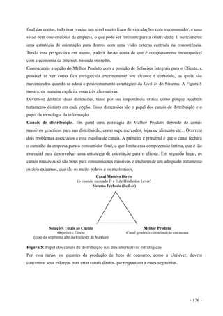 final das contas, tudo isso produz um nível muito fraco de vinculações com o consumidor, e uma
visão bem convencional da empresa, o que pode ser limitante para a criatividade. E basicamente
uma estratégia de orientação para dentro, com uma visão externa centrada na concorrência.
Tendo essa perspectiva em mente, poderá dar-se conta de que é completamente incompatível
com a economia da Internet, baseada em redes.
Comparando a opção do Melhor Produto com a posição de Soluções Integrais para o Cliente, e
possível se ver como fica enriquecida enormemente seu alcance e conteúdo, os quais são
maximizados quando se adota o posicionamento estratégico do Lock-In do Sistema. A Figura 5
mostra, de maneira explícita essas três alternativas.
Devem-se destacar duas dimensões, tanto por sua importância crítica como porque recebem
tratamento distinto em cada opção. Essas dimensões são o papel dos canais de distribuição e o
papel da tecnologia da informação.
Canais de distribuição. Em geral uma estratégia do Melhor Produto depende de canais
massivos genéricos para sua distribuição, como supermercados, lojas de alimento etc... Ocorrem
dois problemas associados a essa escolha de canais. A primeira e principal é que o canal fechará
o caminho da empresa para o consumidor final, o que limita essa compreensão íntima, que é tão
essencial para desenvolver uma estratégia de orientação para o cliente. Em segundo lugar, os
canais massivos só são bons para consumidores massivos e excluem de um adequado tratamento
os dois extremos, que são os muito pobres e os muito ricos.
Canal Massivo Direto
(o caso do mercado D e E de Hindustan Lever)
Sistema Fechado (lock-in)
Soluções Totais ao Cliente
Objetivo - Direto
(caso do segmento alto da Unilever de México)
Melhor Produto
Canal genérico - distribuição em massa
Figura 5: Papel dos canais de distribuição nas três alternativas estratégicas
Por essa razão, os gigantes da produção de bens de consumo, como a Unilever, devem
concentrar seus esforços para criar canais diretos que respondam a esses segmentos.
- 176 -
 