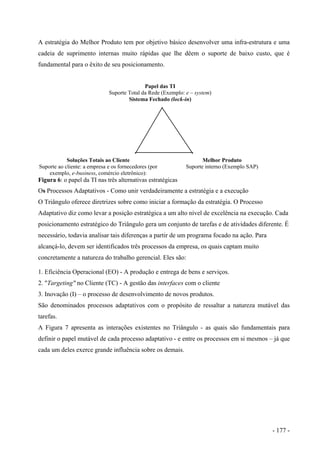 A estratégia do Melhor Produto tem por objetivo básico desenvolver uma infra-estrutura e uma
cadeia de suprimento internas muito rápidas que lhe dêem o suporte de baixo custo, que é
fundamental para o êxito de seu posicionamento.
Papel das TI
Suporte Total da Rede (Exemplo: e – system)
Sistema Fechado (lock-in)
Soluções Totais ao Cliente
Suporte ao cliente: a empresa e os fornecedores (por
exemplo, e-business, comércio eletrônico):
Melhor Produto
Suporte interno (Exemplo SAP)
Figura 6: o papel da TI nas três alternativas estratégicas
Os Processos Adaptativos - Como unir verdadeiramente a estratégia e a execução
O Triângulo oferece diretrizes sobre como iniciar a formação da estratégia. O Processo
Adaptativo diz como levar a posição estratégica a um alto nível de excelência na execução. Cada
posicionamento estratégico do Triângulo gera um conjunto de tarefas e de atividades diferente. É
necessário, todavia analisar tais diferenças a partir de um programa focado na ação. Para
alcançá-lo, devem ser identificados três processos da empresa, os quais captam muito
concretamente a natureza do trabalho gerencial. Eles são:
1. Eficiência Operacional (EO) - A produção e entrega de bens e serviços.
2. "Targeting" no Cliente (TC) - A gestão das interfaces com o cliente
3. Inovação (I) – o processo de desenvolvimento de novos produtos.
São denominados processos adaptativos com o propósito de ressaltar a natureza mutável das
tarefas.
A Figura 7 apresenta as interações existentes no Triângulo - as quais são fundamentais para
definir o papel mutável de cada processo adaptativo - e entre os processos em si mesmos – já que
cada um deles exerce grande influência sobre os demais.
- 177 -
 