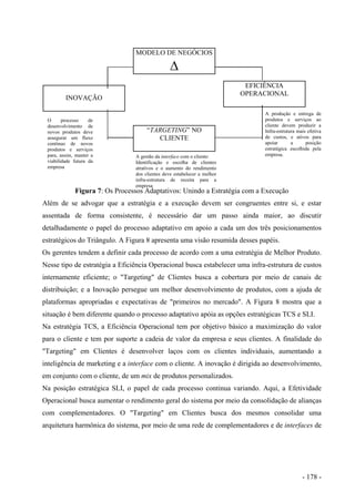 MODELO DE NEGÓCIOS
∆
“TARGETING” NO
CLIENTE
EFICIÊNCIA
OPERACIONAL
INOVAÇÃO
A produção e entrega de
produtos e serviços ao
cliente devem produzir a
Infra-estrutura mais efetiva
de custos, e ativos para
apoiar a posição
estratégica escolhida pela
empresa.
O processo de
desenvolvimento de
novos produtos deve
assegurar um fluxo
contínuo de novos
produtos e serviços
para, assim, manter a
viabilidade futura da
empresa
Figura 7: Os Processos Adaptativos: Unindo a Estratégia com a Execução
A gestão da interface com o cliente:
Identificação e escolha de clientes
atrativos e o aumento do rendimento
dos clientes deve estabelecer a melhor
infra-estrutura de receita para a
empresa
Além de se advogar que a estratégia e a execução devem ser congruentes entre si, e estar
assentada de forma consistente, é necessário dar um passo ainda maior, ao discutir
detalhadamente o papel do processo adaptativo em apoio a cada um dos três posicionamentos
estratégicos do Triângulo. A Figura 8 apresenta uma visão resumida desses papéis.
Os gerentes tendem a definir cada processo de acordo com a uma estratégia de Melhor Produto.
Nesse tipo de estratégia a Eficiência Operacional busca estabelecer uma infra-estrutura de custos
internamente eficiente; o "Targeting" de Clientes busca a cobertura por meio de canais de
distribuição; e a Inovação persegue um melhor desenvolvimento de produtos, com a ajuda de
plataformas apropriadas e expectativas de "primeiros no mercado". A Figura 8 mostra que a
situação é bem diferente quando o processo adaptativo apóia as opções estratégicas TCS e SLI.
Na estratégia TCS, a Eficiência Operacional tem por objetivo básico a maximização do valor
para o cliente e tem por suporte a cadeia de valor da empresa e seus clientes. A finalidade do
"Targeting" em Clientes é desenvolver laços com os clientes individuais, aumentando a
inteligência de marketing e a interface com o cliente. A inovação é dirigida ao desenvolvimento,
em conjunto com o cliente, de um mix de produtos personalizados.
Na posição estratégica SLI, o papel de cada processo continua variando. Aqui, a Efetividade
Operacional busca aumentar o rendimento geral do sistema por meio da consolidação de alianças
com complementadores. O "Targeting" em Clientes busca dos mesmos consolidar uma
arquitetura harmônica do sistema, por meio de uma rede de complementadores e de interfaces de
- 178 -
 