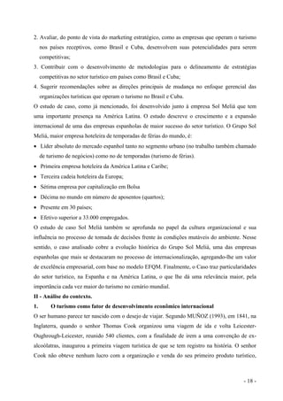 2. Avaliar, do ponto de vista do marketing estratégico, como as empresas que operam o turismo
nos países receptivos, como Brasil e Cuba, desenvolvem suas potencialidades para serem
competitivas;
3. Contribuir com o desenvolvimento de metodologias para o delineamento de estratégias
competitivas no setor turístico em países como Brasil e Cuba;
4. Sugerir recomendações sobre as direções principais de mudança no enfoque gerencial das
organizações turísticas que operam o turismo no Brasil e Cuba.
O estudo de caso, como já mencionado, foi desenvolvido junto à empresa Sol Meliá que tem
uma importante presença na América Latina. O estudo descreve o crescimento e a expansão
internacional de uma das empresas espanholas de maior sucesso do setor turístico. O Grupo Sol
Meliá, maior empresa hoteleira de temporadas de férias do mundo, é:
• Líder absoluto do mercado espanhol tanto no segmento urbano (no trabalho também chamado
de turismo de negócios) como no de temporadas (turismo de férias).
• Primeira empresa hoteleira da América Latina e Caribe;
• Terceira cadeia hoteleira da Europa;
• Sétima empresa por capitalização em Bolsa
• Décima no mundo em número de aposentos (quartos);
• Presente em 30 países;
• Efetivo superior a 33.000 empregados.
O estudo de caso Sol Meliá também se aprofunda no papel da cultura organizacional e sua
influência no processo de tomada de decisões frente às condições mutáveis do ambiente. Nesse
sentido, o caso analisado cobre a evolução histórica do Grupo Sol Meliá, uma das empresas
espanholas que mais se destacaram no processo de internacionalização, agregando-lhe um valor
de excelência empresarial, com base no modelo EFQM. Finalmente, o Caso traz particularidades
do setor turístico, na Espanha e na América Latina, o que lhe dá uma relevância maior, pela
importância cada vez maior do turismo no cenário mundial.
II - Análise do contexto.
1. O turismo como fator de desenvolvimento econômico internacional
O ser humano parece ter nascido com o desejo de viajar. Segundo MUÑOZ (1993), em 1841, na
Inglaterra, quando o senhor Thomas Cook organizou uma viagem de ida e volta Leicester-
Oughrough-Leicester, reunido 540 clientes, com a finalidade de irem a uma convenção de ex-
alcoólatras, inaugurou a primeira viagem turística de que se tem registro na história. O senhor
Cook não obteve nenhum lucro com a organização e venda do seu primeiro produto turístico,
- 18 -
 
