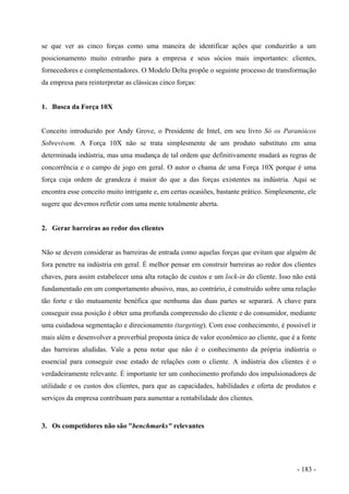 se que ver as cinco forças como uma maneira de identificar ações que conduzirão a um
posicionamento muito estranho para a empresa e seus sócios mais importantes: clientes,
fornecedores e complementadores. O Modelo Delta propõe o seguinte processo de transformação
da empresa para reinterpretar as clássicas cinco forças:
1. Busca da Força 10X
Conceito introduzido por Andy Grove, o Presidente de Intel, em seu livro Só os Paranóicos
Sobrevivem. A Força 10X não se trata simplesmente de um produto substituto em uma
determinada indústria, mas uma mudança de tal ordem que definitivamente mudará as regras de
concorrência e o campo de jogo em geral. O autor o chama de uma Força 10X porque é uma
força cuja ordem de grandeza é maior do que a das forças existentes na indústria. Aqui se
encontra esse conceito muito intrigante e, em certas ocasiões, bastante prático. Simplesmente, ele
sugere que devemos refletir com uma mente totalmente aberta.
2. Gerar barreiras ao redor dos clientes
Não se devem considerar as barreiras de entrada como aquelas forças que evitam que alguém de
fora penetre na indústria em geral. É melhor pensar em construir barreiras ao redor dos clientes
chaves, para assim estabelecer uma alta rotação de custos e um lock-in do cliente. Isso não está
fundamentado em um comportamento abusivo, mas, ao contrário, é construído sobre uma relação
tão forte e tão mutuamente benéfica que nenhuma das duas partes se separará. A chave para
conseguir essa posição é obter uma profunda compreensão do cliente e do consumidor, mediante
uma cuidadosa segmentação e direcionamento (targeting). Com esse conhecimento, é possível ir
mais além e desenvolver a proverbial proposta única de valor econômico ao cliente, que é a fonte
das barreiras aludidas. Vale a pena notar que não é o conhecimento da própria indústria o
essencial para conseguir esse estado de relações com o cliente. A indústria dos clientes é o
verdadeiramente relevante. É importante ter um conhecimento profundo dos impulsionadores de
utilidade e os custos dos clientes, para que as capacidades, habilidades e oferta de produtos e
serviços da empresa contribuam para aumentar a rentabilidade dos clientes.
3. Os competidores não são "benchmarks" relevantes
- 183 -
 