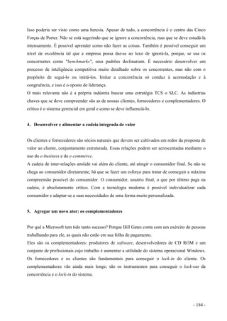 Isso poderia ser visto como uma heresia. Apesar de tudo, a concorrência é o centro das Cinco
Forças de Porter. Não se está sugerindo que se ignore a concorrência, mas que se deve estudá-la
intensamente. É possível aprender como não fazer as coisas. Também é possível conseguir um
nível de excelência tal que a empresa possa dar-se ao luxo de ignorá-la, porque, se usa os
concorrentes como "benchmarks", seus padrões declinariam. É necessário desenvolver um
processo de inteligência competitiva muito detalhado sobre os concorrentes, mas não com o
propósito de segui-lo ou imitá-los. Imitar a concorrência só conduz à acomodação e à
congruência, e isso é o oposto de liderança.
O mais relevante não é a própria indústria buscar uma estratégia TCS o SLC. As indústrias
chaves que se deve compreender são as de nossas clientes, fornecedores e complementadores. O
crítico é o sistema gerencial em geral e como se deve influenciá-lo.
4. Desenvolver e alimentar a cadeia integrada de valor
Os clientes e fornecedores são sócios naturais que devem ser cultivados em redor da proposta de
valor ao cliente, conjuntamente estruturada. Essas relações podem ser acrescentadas mediante o
uso do e-business e do e-commerce.
A cadeia de inter-relações amiúde vai além do cliente, até atingir o consumidor final. Se não se
chega ao consumidor diretamente, há que se fazer um esforço para tratar de conseguir a máxima
compreensão possível do consumidor. O consumidor, usuário final, o que por último paga na
cadeia, é absolutamente crítico. Com a tecnologia moderna é possível individualizar cada
consumidor e adaptar-se a suas necessidades de uma forma muito personalizada.
5. Agregar um novo ator: os complementadores
Por quê a Microsoft tem tido tanto sucesso? Porque Bill Gates conta com um exército de pessoas
trabalhando para ele, as quais não estão em sua folha de pagamento.
Eles são os complementadores: produtores de software, desenvolvedores de CD ROM e um
conjunto de profissionais cujo trabalho é aumentar a utilidade do sistema operacional Windows.
Os fornecedores e os clientes são fundamentais para conseguir o lock-in do cliente. Os
complementadores vão ainda mais longe; são os instrumentos para conseguir o lock-out da
concorrência e o lock-in do sistema.
- 184 -
 