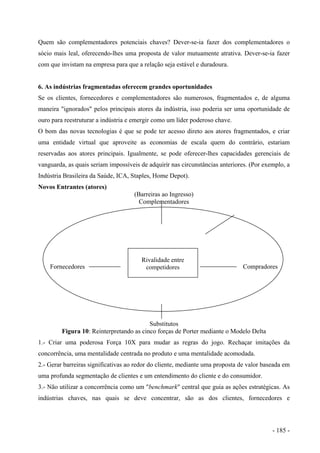 Quem são complementadores potenciais chaves? Dever-se-ia fazer dos complementadores o
sócio mais leal, oferecendo-lhes uma proposta de valor mutuamente atrativa. Dever-se-ia fazer
com que invistam na empresa para que a relação seja estável e duradoura.
6. As indústrias fragmentadas oferecem grandes oportunidades
Se os clientes, fornecedores e complementadores são numerosos, fragmentados e, de alguma
maneira "ignorados" pelos principais atores da indústria, isso poderia ser uma oportunidade de
ouro para reestruturar a indústria e emergir como um líder poderoso chave.
O bom das novas tecnologias é que se pode ter acesso direto aos atores fragmentados, e criar
uma entidade virtual que aproveite as economias de escala quem do contrário, estariam
reservadas aos atores principais. Igualmente, se pode oferecer-lhes capacidades gerenciais de
vanguarda, as quais seriam impossíveis de adquirir nas circunstâncias anteriores. (Por exemplo, a
Indústria Brasileira da Saúde, ICA, Staples, Home Depot).
Novos Entrantes (atores)
(Barreiras ao Ingresso)
Complementadores
Rivalidade entre
competidoresFornecedores Compradores
Substitutos
Figura 10: Reinterpretando as cinco forças de Porter mediante o Modelo Delta
1.- Criar uma poderosa Força 10X para mudar as regras do jogo. Rechaçar imitações da
concorrência, uma mentalidade centrada no produto e uma mentalidade acomodada.
2.- Gerar barreiras significativas ao redor do cliente, mediante uma proposta de valor baseada em
uma profunda segmentação de clientes e um entendimento do cliente e do consumidor.
3.- Não utilizar a concorrência como um "benchmark" central que guia as ações estratégicas. As
indústrias chaves, nas quais se deve concentrar, são as dos clientes, fornecedores e
- 185 -
 