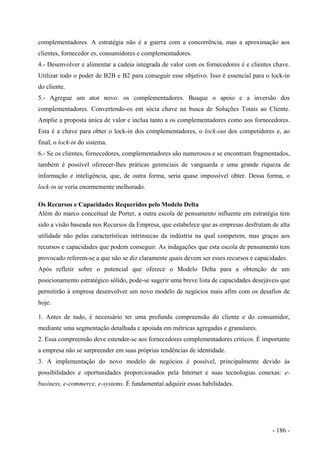 complementadores. A estratégia não é a guerra com a concorrência, mas a aproximação aos
clientes, fornecedor es, consumidores e complementadores.
4.- Desenvolver e alimentar a cadeia integrada de valor com os fornecedores é e clientes chave.
Utilizar todo o poder de B2B e B2 para conseguir esse objetivo. Isso é essencial para o lock-in
do cliente.
5.- Agregue um ator novo: os complementadores. Busque o apoio e a inversão dos
complementadores. Convertendo-os em sócia chave na busca de Soluções Totais ao Cliente.
Amplie a proposta única de valor e inclua tanto a os complementadores como aos fornecedores.
Esta é a chave para obter o lock-in dos complementadores, o lock-out dos competidores e, ao
final, o lock-in do sistema.
6.- Se os clientes, fornecedores, complementadores são numerosos e se encontram fragmentados,
também é possível oferecer-lhes práticas gerenciais de vanguarda e uma grande riqueza de
informação e inteligência, que, de outra forma, seria quase impossível obter. Dessa forma, o
lock-in se veria enormemente melhorado.
Os Recursos e Capacidades Requeridos pelo Modelo Delta
Além do marco conceitual de Porter, a outra escola de pensamento influente em estratégia tem
sido a visão baseada nos Recursos da Empresa, que estabelece que as empresas desfrutam de alta
utilidade não pelas características intrínsecas da indústria na qual competem, mas graças aos
recursos e capacidades que podem conseguir. As indagações que esta escola de pensamento tem
provocado referem-se a que não se diz claramente quais devem ser esses recursos e capacidades.
Após refletir sobre o potencial que oferece o Modelo Delta para a obtenção de um
posicionamento estratégico sólido, pode-se sugerir uma breve lista de capacidades desejáveis que
permitirão à empresa desenvolver um novo modelo de negócios mais afim com os desafios de
hoje.
1. Antes de tudo, é necessário ter uma profunda compreensão do cliente e do consumidor,
mediante uma segmentação detalhada e apoiada em métricas agregadas e granulares.
2. Essa compreensão deve estender-se aos fornecedores complementadores críticos. É importante
a empresa não se surpreender em suas próprias tendências de identidade.
3. A implementação do novo modelo de negócios é possível, principalmente devido às
possibilidades e oportunidades proporcionados pela Internet e suas tecnologias conexas: e-
business, e-commerce, e-systems. É fundamental adquirir essas habilidades.
- 186 -
 