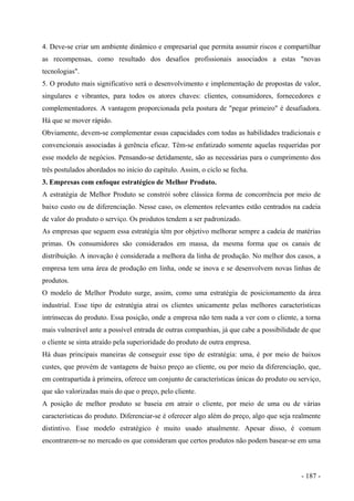 4. Deve-se criar um ambiente dinâmico e empresarial que permita assumir riscos e compartilhar
as recompensas, como resultado dos desafios profissionais associados a estas "novas
tecnologias".
5. O produto mais significativo será o desenvolvimento e implementação de propostas de valor,
singulares e vibrantes, para todos os atores chaves: clientes, consumidores, fornecedores e
complementadores. A vantagem proporcionada pela postura de "pegar primeiro" é desafiadora.
Há que se mover rápido.
Obviamente, devem-se complementar essas capacidades com todas as habilidades tradicionais e
convencionais associadas à gerência eficaz. Têm-se enfatizado somente aquelas requeridas por
esse modelo de negócios. Pensando-se detidamente, são as necessárias para o cumprimento dos
três postulados abordados no início do capítulo. Assim, o ciclo se fecha.
3. Empresas com enfoque estratégico de Melhor Produto.
A estratégia de Melhor Produto se constrói sobre clássica forma de concorrência por meio de
baixo custo ou de diferenciação. Nesse caso, os elementos relevantes estão centrados na cadeia
de valor do produto o serviço. Os produtos tendem a ser padronizado.
As empresas que seguem essa estratégia têm por objetivo melhorar sempre a cadeia de matérias
primas. Os consumidores são considerados em massa, da mesma forma que os canais de
distribuição. A inovação é considerada a melhora da linha de produção. No melhor dos casos, a
empresa tem uma área de produção em linha, onde se inova e se desenvolvem novas linhas de
produtos.
O modelo de Melhor Produto surge, assim, como uma estratégia de posicionamento da área
industrial. Esse tipo de estratégia atrai os clientes unicamente pelas melhores características
intrínsecas do produto. Essa posição, onde a empresa não tem nada a ver com o cliente, a torna
mais vulnerável ante a possível entrada de outras companhias, já que cabe a possibilidade de que
o cliente se sinta atraído pela superioridade do produto de outra empresa.
Há duas principais maneiras de conseguir esse tipo de estratégia: uma, é por meio de baixos
custes, que provém de vantagens de baixo preço ao cliente, ou por meio da diferenciação, que,
em contrapartida à primeira, oferece um conjunto de características únicas do produto ou serviço,
que são valorizadas mais do que o preço, pelo cliente.
A posição de melhor produto se baseia em atrair o cliente, por meio de uma ou de várias
características do produto. Diferenciar-se é oferecer algo além do preço, algo que seja realmente
distintivo. Esse modelo estratégico é muito usado atualmente. Apesar disso, é comum
encontrarem-se no mercado os que consideram que certos produtos não podem basear-se em uma
- 187 -
 