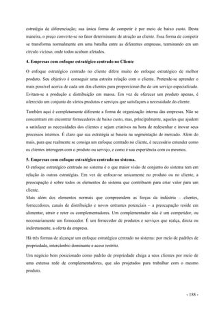 estratégia de diferenciação; sua única forma de competir é por meio de baixo custo. Desta
maneira, o preço converte-se no fator determinante de atração ao cliente. Essa forma de competir
se transforma normalmente em uma batalha entre as diferentes empresas, terminando em um
círculo vicioso, onde todos acabam afetados.
4. Empresas com enfoque estratégico centrado no Cliente
O enfoque estratégico centrado no cliente difere muito do enfoque estratégico de melhor
produto. Seu objetivo é conseguir uma estreita relação com o cliente. Pretende-se aprender o
mais possível acerca de cada um dos clientes para proporcionar-lhe de um serviço especializado.
Evitam-se a produção e distribuição em massa. Em vez de oferecer um produto apenas, é
oferecido um conjunto de vários produtos e serviços que satisfaçam a necessidade do cliente.
Também aqui é completamente diferente a forma de organização interna das empresas. Não se
concentram em encontrar fornecedores de baixo custo, mas, principalmente, aqueles que ajudem
a satisfazer as necessidades dos clientes e sejam criativos na hora de redesenhar e inovar seus
processos internos. É claro que sua estratégia se baseia na segmentação de mercado. Além do
mais, para que realmente se consiga um enfoque centrado no cliente, é necessário entender como
os clientes interagem com o produto ou serviço, e como é sua experiência com os mesmos.
5. Empresas com enfoque estratégico centrado no sistema.
O enfoque estratégico centrado no sistema é o que maior visão de conjunto do sistema tem em
relação às outras estratégias. Em vez de enfocar-se unicamente no produto ou no cliente, a
preocupação é sobre todos os elementos do sistema que contribuem para criar valor para um
cliente.
Mais além dos elementos normais que compreendem as forças da indústria – clientes,
fornecedores, canais de distribuição e novos entrantes potenciais – a preocupação reside em
alimentar, atrair e reter os complementadores. Um complementador não é um competidor, ou
necessariamente um fornecedor. É um fornecedor de produtos e serviços que realça, direta ou
indiretamente, a oferta da empresa.
Há três formas de alcançar um enfoque estratégico centrado no sistema: por meio de padrões de
propriedade, intercâmbio dominante e aceso restrito.
Um negócio bem posicionado como padrão de propriedade chega a seus clientes por meio de
uma extensa rede de complementadores, que são projetados para trabalhar com o mesmo
produto.
- 188 -
 