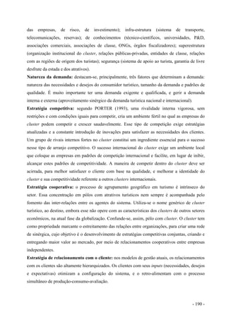 das empresas, de risco, de investimento); infra-estrutura (sistema de transporte,
telecomunicações, reservas); de conhecimentos (técnico-científicos, universidades, P&D,
associações comerciais, associações de classe, ONGs, órgãos fiscalizadores); superestrutura
(organização institucional do cluster, relações públicas-privadas, entidades de classe, relações
com as regiões de origem dos turistas); segurança (sistema de apoio ao turista, garantia de livre
desfrute da estada e dos atrativos).
Natureza da demanda: destacam-se, principalmente, três fatores que determinam a demanda:
natureza das necessidades e desejos do consumidor turístico, tamanho da demanda e padrões de
qualidade. É muito importante ter uma demanda exigente e qualificada, e gerir a demanda
interna e externa (aproveitamento sinérgico da demanda turística nacional e internacional).
Estratégia competitiva: segundo PORTER (1993), uma rivalidade interna vigorosa, sem
restrições e com condições iguais para competir, cria um ambiente fértil no qual as empresas do
cluster podem competir e crescer saudavelmente. Esse tipo de competição exige estratégias
atualizadas e a constante introdução de inovações para satisfazer as necessidades dos clientes.
Um grupo de rivais internos fortes no cluster constitui um ingrediente essencial para o sucesso
nesse tipo de arranjo competitivo. O sucesso internacional do cluster exige um ambiente local
que coloque as empresas em padrões de competição internacional e facilite, em lugar de inibir,
alcançar estes padrões de competitividade. A maneira de competir dentro do cluster deve ser
acirrada, para melhor satisfazer o cliente com base na qualidade, e melhorar a identidade do
cluster e sua competitividade referente a outros clusters internacionais.
Estratégia cooperativa: o processo de agrupamento geográfico em turismo é intrínseco do
setor. Essa concentração em pólos com atrativos turísticos nem sempre é acompanhada pelo
fomento das inter-relações entre os agentes do sistema. Utiliza-se o nome genérico de cluster
turístico, ao destino, embora esse não opere com as características dos clusters de outros setores
econômicos, na atual fase da globalização. Confunde-se, assim, pólo com cluster. O cluster tem
como propriedade marcante o estreitamento das relações entre organizações, para criar uma rede
de sinérgica, cujo objetivo é o desenvolvimento de estratégias competitivas conjuntas, criando e
entregando maior valor ao mercado, por meio de relacionamentos cooperativos entre empresas
independentes.
Estratégia de relacionamento com o cliente: nos modelos de gestão atuais, os relacionamentos
com os clientes são altamente hierarquizados. Os clientes com seus inputs (necessidades, desejos
e expectativas) otimizam a configuração do sistema, e o retro-alimentam com o processo
simultâneo de produção-consumo-avaliação.
- 190 -
 