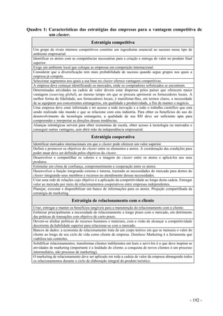 Quadro 1: Características das estratégias das empresas para a vantagem competitiva de
um cluster.
Estratégia competitiva
Um grupo de rivais internos competitivos constitui um ingrediente essencial ao sucesso nesse tipo de
ambiente empresarial.
Identificar os atores com as competências necessárias para a criação e entrega de valor no produto final
superior.
Exige um ambiente local que coloque as empresas em competição internacional.
Considerar que a diversificação tem mais probabilidade de sucesso quando segue grupos nos quais a
empresa já compete.
Selecionar segmentos nos quais a sua base no cluster oferece vantagens competitivas.
A empresa deve começar identificando os mercados, onde os compradores sofisticados se encontram.
Determinadas atividades na cadeia de valor devem estar dispersas pelos países que oferecem maior
vantagens (sourcing global), ao mesmo tempo em que se procura aprimorar os fornecedores locais. A
melhor forma de fidelidade, aos fornecedores locais, é manifestar-lhes, em termos claros, a necessidade
de se equiparar aos concorrentes estrangeiros, em qualidade e produtividade, a fim de manter o negócio.
Uma empresa deve estar informada e ter acesso a toda inovação e a todo o trabalho científico que está
sendo realizado não mundo e que se relacione com esta indústria. Para obter os benefícios do uso do
desenvolvimento da tecnologia estrangeira, a qualidade de seu RH deve ser suficiente apta para
compreender e interpretar as direções dessas tendências.
Alianças estratégicas servem para obter economias de escala, obter acesso à tecnologia ou mercados e
conseguir outras vantagens, sem abrir mão da independência empresarial.
Estratégia cooperativa
Identificar mercados internacionais em que o cluster pode oferecer um valor superior.
Definir e promover os objetivos do cluster entre os elementos e atores. A coordenação das condições para
poder atuar deve ser definida pelos objetivos do cluster.
Desenvolver e compartilhar os valores e a imagem do cluster entre os atores e aplicá-los aos seus
produtos.
Estimular um clima de confiança, comprometimento e cooperação entre os atores.
Desenvolver a função integrando externa e interna, trazendo as necessidades do mercado para dentro do
cluster integrando seus membros e recursos no atendimento dessas necessidades.
Criar uma rede de relações cujo objetivo é a aplicação da competitividade ao longo desta cadeia. Entregar
valor ao mercado por meio de relacionamentos cooperativos entre empresas independentes.
Planejar, executar e disponibilizar um banco de informações para os atores. Projeção compartilhada da
estratégia de marketing.
Estratégia de relacionamento com o cliente
Criar, entregar e manter os benefícios tangíveis para a manutenção do relacionamento com o cliente.
Enfatizar principalmente a necessidade de relacionamento a longo prazo com o mercado, em detrimento
das práticas de transações com objetivo de curto prazo.
Devem-se alinhar políticas de recursos humanos e materiais, com a visão de alcançar a competitividade
decorrente da habilidade superior para relacionar-se com o mercado.
Bancos de dados: a economia de relacionamento trata de um corpo teórico em que se mensura o valor do
cliente ao longo de seu ciclo de vida como cliente de empresa. Database Marketing é a ferramenta que
viabiliza tais controles.
Solidificar relacionamentos, transformar clientes indiferentes em leais e servi-los é o que deve inspirar as
atividades de marketing (importante é a lealdade do cliente; a conquista de novos clientes é um processo
intermediário, não processo de marketing).
O marketing de relacionamento deve ser aplicado em toda a cadeia de valor da empresa abrangendo todos
os relacionamentos durante o ciclo de elaboração integral do produto turístico.
- 192 -
 