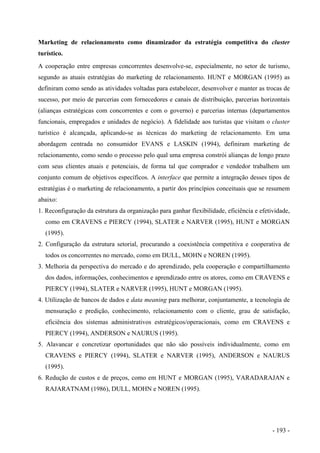 Marketing de relacionamento como dinamizador da estratégia competitiva do cluster
turístico.
A cooperação entre empresas concorrentes desenvolve-se, especialmente, no setor de turismo,
segundo as atuais estratégias do marketing de relacionamento. HUNT e MORGAN (1995) as
definiram como sendo as atividades voltadas para estabelecer, desenvolver e manter as trocas de
sucesso, por meio de parcerias com fornecedores e canais de distribuição, parcerias horizontais
(alianças estratégicas com concorrentes e com o governo) e parcerias internas (departamentos
funcionais, empregados e unidades de negócio). A fidelidade aos turistas que visitam o cluster
turístico é alcançada, aplicando-se as técnicas do marketing de relacionamento. Em uma
abordagem centrada no consumidor EVANS e LASKIN (1994), definiram marketing de
relacionamento, como sendo o processo pelo qual uma empresa constrói alianças de longo prazo
com seus clientes atuais e potenciais, de forma tal que comprador e vendedor trabalhem um
conjunto comum de objetivos específicos. A interface que permite a integração desses tipos de
estratégias é o marketing de relacionamento, a partir dos princípios conceituais que se resumem
abaixo:
1. Reconfiguração da estrutura da organização para ganhar flexibilidade, eficiência e efetividade,
como em CRAVENS e PIERCY (1994), SLATER e NARVER (1995), HUNT e MORGAN
(1995).
2. Configuração da estrutura setorial, procurando a coexistência competitiva e cooperativa de
todos os concorrentes no mercado, como em DULL, MOHN e NOREN (1995).
3. Melhoria da perspectiva do mercado e do aprendizado, pela cooperação e compartilhamento
dos dados, informações, conhecimentos e aprendizado entre os atores, como em CRAVENS e
PIERCY (1994), SLATER e NARVER (1995), HUNT e MORGAN (1995).
4. Utilização de bancos de dados e data meaning para melhorar, conjuntamente, a tecnologia de
mensuração e predição, conhecimento, relacionamento com o cliente, grau de satisfação,
eficiência dos sistemas administrativos estratégicos/operacionais, como em CRAVENS e
PIERCY (1994), ANDERSON e NAURUS (1995).
5. Alavancar e concretizar oportunidades que não são possíveis individualmente, como em
CRAVENS e PIERCY (1994), SLATER e NARVER (1995), ANDERSON e NAURUS
(1995).
6. Redução de custos e de preços, como em HUNT e MORGAN (1995), VARADARAJAN e
RAJARATNAM (1986), DULL, MOHN e NOREN (1995).
- 193 -
 