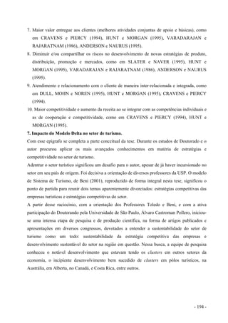 7. Maior valor entregue aos clientes (melhores atividades conjuntas de apoio e básicas), como
em CRAVENS e PIERCY (1994), HUNT e MORGAN (1995), VARADARAJAN e
RAJARATNAM (1986), ANDERSON e NAURUS (1995).
8. Diminuir e/ou compartilhar os riscos no desenvolvimento de novas estratégias de produto,
distribuição, promoção e mercados, como em SLATER e NAVER (1995), HUNT e
MORGAN (1995), VARADARAJAN e RAJARATNAM (1986), ANDERSON e NAURUS
(1995).
9. Atendimento e relacionamento com o cliente de maneira inter-relacionada e integrada, como
em DULL, MOHN e NOREN (1995), HUNT e MORGAN (1995), CRAVENS e PIERCY
(1994).
10. Maior competitividade e aumento da receita ao se integrar com as competências individuais e
as de cooperação e competitividade, como em CRAVENS e PIERCY (1994), HUNT e
MORGAN (1995).
7. Impacto do Modelo Delta no setor de turismo.
Com esse epigrafo se completa a parte conceitual da tese. Durante os estudos de Doutorado e o
autor procurou aplicar os mais avançados conhecimentos em matéria de estratégias e
competitividade no setor de turismo.
Adentrar o setor turístico significou um desafio para o autor, apesar de já haver incursionado no
setor em seu país de origem. Foi decisiva a orientação de diversos professores da USP. O modelo
de Sistema de Turismo, de Beni (2001), reproduzido de forma integral nesta tese, significou o
ponto de partida para reunir dois temas aparentemente divorciados: estratégias competitivas das
empresas turísticas e estratégias competitivas do setor.
A partir desse raciocínio, com a orientação dos Professores Toledo e Beni, e com a ativa
participação do Doutorando pela Universidade de São Paulo, Álvaro Castroman Pollero, iniciou-
se uma intensa etapa de pesquisa e de produção científica, na forma de artigos publicados e
apresentações em diversos congressos, devotados a entender a sustentabilidade do setor de
turismo como um todo: sustentabilidade da estratégia competitiva das empresas e
desenvolvimento sustentável do setor na região em questão. Nessa busca, a equipe de pesquisa
conheceu o notável desenvolvimento que estavam tendo os clusters em outros setores da
economia, o incipiente desenvolvimento bem sucedido de clusters em pólos turísticos, na
Austrália, em Alberta, no Canadá, e Costa Rica, entre outros.
- 194 -
 