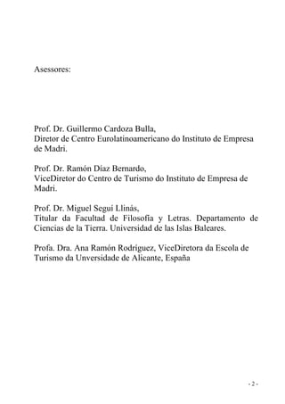 Asessores:
Prof. Dr. Guillermo Cardoza Bulla,
Diretor de Centro Eurolatinoamericano do Instituto de Empresa
de Madri.
Prof. Dr. Ramón Díaz Bernardo,
ViceDiretor do Centro de Turismo do Instituto de Empresa de
Madri.
Prof. Dr. Miguel Seguí Llinás,
Titular da Facultad de Filosofía y Letras. Departamento de
Ciencias de la Tierra. Universidad de las Islas Baleares.
Profa. Dra. Ana Ramón Rodríguez, ViceDiretora da Escola de
Turismo da Unversidade de Alicante, España
- 2 -
 