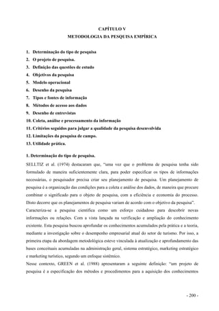 CAPÍTULO V
METODOLOGIA DA PESQUISA EMPÍRICA
1. Determinação do tipo de pesquisa
2. O projeto de pesquisa.
3. Definição das questões de estudo
4. Objetivos da pesquisa
5. Modelo operacional
6. Desenho da pesquisa
7. Tipos e fontes de informação
8. Métodos de acesso aos dados
9. Desenho de entrevistas
10. Coleta, análise e processamento da informação
11. Critérios seguidos para julgar a qualidade da pesquisa desenvolvida
12. Limitações da pesquisa de campo.
13. Utilidade prática.
1. Determinação do tipo de pesquisa.
SELLTIZ et al. (1974) destacaram que, “uma vez que o problema de pesquisa tenha sido
formulado de maneira suficientemente clara, para poder especificar os tipos de informações
necessárias, o pesquisador precisa criar seu planejamento de pesquisa. Um planejamento de
pesquisa é a organização das condições para a coleta e análise dos dados, de maneira que procure
combinar o significado para o objeto de pesquisa, com a eficiência e economia do processo.
Disto decorre que os planejamentos de pesquisa variam de acordo com o objetivo da pesquisa”.
Caracteriza-se a pesquisa científica como um esforço cuidadoso para descobrir novas
informações ou relações. Com a vista lançada na verificação e ampliação do conhecimento
existente. Esta pesquisa buscou aprofundar os conhecimentos acumulados pela prática e a teoria,
mediante a investigação sobre o desempenho empresarial atual do setor de turismo. Por isso, a
primeira etapa da abordagem metodológica esteve vinculada à atualização e aprofundamento das
bases conceituais acumuladas na administração geral, sistema estratégico, marketing estratégico
e marketing turístico, segundo um enfoque sistêmico.
Nesse contexto, GREEN et al. (1988) apresentaram a seguinte definição: “um projeto de
pesquisa é a especificação dos métodos e procedimentos para a aquisição dos conhecimentos
- 200 -
 
