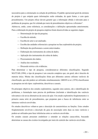 necessários para a estruturação ou solução de problemas. O padrão operacional geral da estrutura
do projeto é que estipula quais informações serão coletadas, de quais fontes, e com quais
procedimentos. Um projeto eficaz deverá garantir que a informação obtida é relevante para o
problema de pesquisa, que foi coletada por meio de procedimentos objetivos e eficientes”.
Adotou-se, então, como referência, as considerações e definições apresentadas anteriormente.
Para a elaboração do projeto de pesquisa empírica foram desenvolvidas as seguintes etapas:
 Determinação do tipo de pesquisa;
 Escolha do método;
 Escolha do setor a ser analisado;
 Escolha das unidades referenciais a pesquisar na fase exploratória do projeto;
 Definição dos profissionais a serem entrevistados;
 Elaboração dos instrumentos de coleta de dados;
 Aplicação dos instrumentos de coleta de dados;
 Processamento dos dados;
 Análise dos resultados;
 Discussão teórica e de evidências.
Para determinar o tipo de pesquisa, consideraram-se diferentes classificações. Segundo
MATTAR (1994), o tipo de pesquisa é um conceito complexo que, em geral, não é descrito de
maneira única. Muitas das classificações feitas por diferentes autores utilizam variáveis de
classificação, que não podem ser utilizadas simultaneamente. GREEN et al. (1974) classificaram
as pesquisas em três tipos: exploratórias, descritivas e causais.
Os principais objetivos dos estudos exploratórios, segundo estes autores, são a identificação de
problemas, a formulação mais precisa de problemas (incluindo a identificação das variáveis
relevantes) e de novas alternativas de cursos de ação. Um estudo exploratório freqüentemente é o
primeiro numa série de procedimentos, que preparam para a busca de inferências entre as
inúmeras variáveis envolvidas.
Os estudos descritivos voltam-se para a descrição de características ou funções. Estes estudos
freqüentemente envolvem a descrição do grau de associação entre duas ou mais variáveis e
podem ser utilizados para fazer inferências entre as variáveis envolvidas.
Os estudos causais procuram estabelecer e entender as relações causa-efeito, buscando
determinar as causas dos eventos investigados por meio do controle das variáveis envolvidas.
- 201 -
 