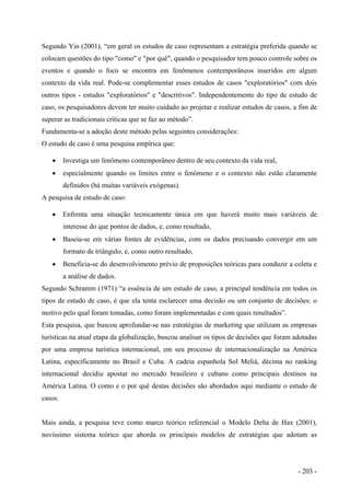 Segundo Yin (2001), “em geral os estudos de caso representam a estratégia preferida quando se
colocam questões do tipo "como" e "por quê", quando o pesquisador tem pouco controle sobre os
eventos e quando o foco se encontra em fenômenos contemporâneos inseridos em algum
contexto da vida real. Pode-se complementar esses estudos de casos "exploratórios" com dois
outros tipos - estudos "exploratórios" e "descritivos". Independentemente do tipo de estudo de
caso, os pesquisadores devem ter muito cuidado ao projetar e realizar estudos de casos, a fim de
superar as tradicionais críticas que se faz ao método”.
Fundamenta-se a adoção deste método pelas seguintes considerações:
O estudo de caso é uma pesquisa empírica que:
• Investiga um fenômeno contemporâneo dentro de seu contexto da vida real,
• especialmente quando os limites entre o fenômeno e o contexto não estão claramente
definidos (há muitas variáveis exógenas).
A pesquisa de estudo de caso:
• Enfrenta uma situação tecnicamente única em que haverá muito mais variáveis de
interesse do que pontos de dados, e, como resultado,
• Baseia-se em várias fontes de evidências, com os dados precisando convergir em um
formato de triângulo, e, como outro resultado,
• Beneficia-se do desenvolvimento prévio de proposições teóricas para conduzir a coleta e
a análise de dados.
Segundo Schramm (1971) “a essência de um estudo de caso, a principal tendência em todos os
tipos de estudo de caso, é que ela tenta esclarecer uma decisão ou um conjunto de decisões: o
motivo pelo qual foram tomadas, como foram implementadas e com quais resultados”.
Esta pesquisa, que buscou aprofundar-se nas estratégias de marketing que utilizam as empresas
turísticas na atual etapa da globalização, buscou analisar os tipos de decisões que foram adotadas
por uma empresa turística internacional, em seu processo de internacionalização na América
Latina, especificamente no Brasil e Cuba. A cadeia espanhola Sol Meliá, décima no ranking
internacional decidiu apostar no mercado brasileiro e cubano como principais destinos na
América Latina. O como e o por quê destas decisões são abordados aqui mediante o estudo de
casos.
Mais ainda, a pesquisa teve como marco teórico referencial o Modelo Delta de Hax (2001),
novíssimo sistema teórico que aborda os principais modelos de estratégias que adotam as
- 203 -
 