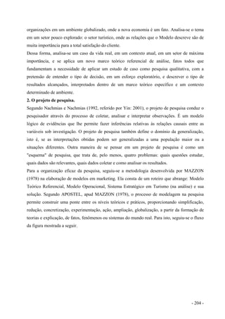 organizações em um ambiente globalizado, onde a nova economia é um fato. Analisa-se o tema
em um setor pouco explorado: o setor turístico, onde as relações que o Modelo descreve são de
muita importância para a total satisfação do cliente.
Dessa forma, analisa-se um caso da vida real, em um contexto atual, em um setor de máxima
importância, e se aplica um novo marco teórico referencial de análise, fatos todos que
fundamentam a necessidade de aplicar um estudo de caso como pesquisa qualitativa, com a
pretensão de entender o tipo de decisão, em um esforço exploratório, e descrever o tipo de
resultados alcançados, interpretados dentro de um marco teórico específico e um contexto
determinado de ambiente.
2. O projeto de pesquisa.
Segundo Nachmias e Nachmias (1992, referido por Yin: 2001), o projeto de pesquisa conduz o
pesquisador através do processo de coletar, analisar e interpretar observações. É um modelo
lógico de evidências que lhe permite fazer inferências relativas às relações causais entre as
variáveis sob investigação. O projeto de pesquisa também define o domínio da generalização,
isto é, se as interpretações obtidas podem ser generalizadas a uma população maior ou a
situações diferentes. Outra maneira de se pensar em um projeto de pesquisa é como um
"esquema" de pesquisa, que trata de, pelo menos, quatro problemas: quais questões estudar,
quais dados são relevantes, quais dados coletar e como analisar os resultados.
Para a organização eficaz da pesquisa, seguiu-se a metodologia desenvolvida por MAZZON
(1978) na elaboração de modelos em marketing. Ela consta de um roteiro que abrange: Modelo
Teórico Referencial, Modelo Operacional, Sistema Estratégico em Turismo (na análise) e sua
solução. Segundo APOSTEL, apud MAZZON (1978), o processo de modelagem na pesquisa
permite construir uma ponte entre os níveis teóricos e práticos, proporcionando simplificação,
redução, concretização, experimentação, ação, ampliação, globalização, a partir da formação de
teorias e explicação, de fatos, fenômenos ou sistemas do mundo real. Para isto, seguiu-se o fluxo
da figura mostrada a seguir.
- 204 -
 