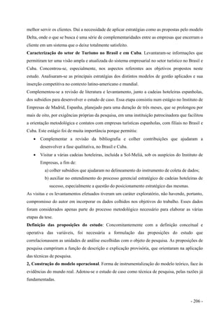 melhor servir os clientes. Daí a necessidade de aplicar estratégias como as propostas pelo modelo
Delta, onde o que se busca é uma série de complementaridades entre as empresas que encerram o
cliente em um sistema que o deixe totalmente satisfeito.
Caracterização do setor de Turismo no Brasil e em Cuba. Levantaram-se informações que
permitiram ter uma visão ampla e atualizada do sistema empresarial no setor turístico no Brasil e
Cuba. Concentrou-se, especialmente, nos aspectos referentes aos objetivos propostos neste
estudo. Analisaram-se as principais estratégias dos distintos modelos de gestão aplicados e sua
inserção competitiva no contexto latino-americano e mundial.
Complementou-se a revisão de literatura e levantamento, junto a cadeias hoteleiras espanholas,
dos subsídios para desenvolver o estudo de caso. Essa etapa consistiu num estágio no Instituto de
Empresas de Madrid, Espanha, planejado para uma duração de três meses, que se prolongou por
mais de oito, por exigências próprias da pesquisa, em uma instituição patrocinadora que facilitou
a orientação metodológica e contatos com empresas turísticas espanholas, com filiais no Brasil e
Cuba. Este estágio foi de muita importância porque permitiu:
• Complementar a revisão da bibliografia e colher contribuições que ajudaram a
desenvolver a fase qualitativa, no Brasil e Cuba.
• Visitar a várias cadeias hoteleiras, incluída a Sol-Meliá, sob os auspícios do Instituto de
Empresas, a fim de:
a) colher subsídios que ajudaram no delineamento do instrumento de coleta de dados;
b) auxiliar no entendimento do processo gerencial estratégico de cadeias hoteleiras de
sucesso, especialmente a questão do posicionamento estratégico das mesmas.
As visitas e os levantamentos efetuados tiveram um caráter exploratório, não havendo, portanto,
compromisso do autor em incorporar os dados colhidos nos objetivos do trabalho. Esses dados
foram considerados apenas parte do processo metodológico necessário para elaborar as várias
etapas da tese.
Definição das proposições do estudo: Concomitantemente com a definição conceitual e
operativa das variáveis, foi necessária a formulação das proposições do estudo que
correlacionassem as unidades de análise escolhidas com o objeto de pesquisa. As proposições de
pesquisa cumpriram a função de descrição e explicação provisória, que orientaram na aplicação
das técnicas de pesquisa.
2, Construção do modelo operacional. Forma de instrumentalização do modelo teórico, face às
evidências do mundo real. Adotou-se o estudo de caso como técnica de pesquisa, pelas razões já
fundamentadas.
- 206 -
 