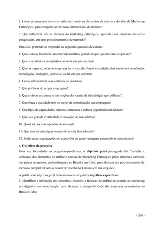 2. Como as empresas turísticas estão utilizando os elementos de análise e decisão de Marketing
Estratégico, para competir no mercado internacional do turismo?
3. Que influência têm as técnicas do marketing estratégico, aplicadas nas empresas turísticas
pesquisadas, em seus posicionamentos de mercado?
Para isso, pretende-se responder às seguintes questões de estudo:
1. Quais são as tendências do mercado turístico global em que operam estas empresas?
2. Qual é a estrutura competitiva do setor em que operam?
3. Qual o impacto, sobre as empresas turísticas, das forças e entidades dos ambientes econômico,
tecnológico, ecológico, político e social em que operam?
4. Como administram suas carteiras de produtos?
5. Que políticas de preços empregam?
6. Quais são as estruturas e motivações dos canais de distribuição que utilizam?
7. Que força e qualidade têm os meios de comunicação que empregam?
8. Que tipos de capacidades internas, estruturas e cultura organizacional adotam?
9. Qual é o grau de criatividade e inovação de suas ofertas?
10. Quais são os desempenhos de sucesso?
11. Que tipo de estratégias competitivas elas têm adotado?
12. Estão estas organizações em condições de gerar vantagens competitivas sustentáveis?
4. Objetivos da pesquisa
Uma vez formuladas as perguntas-problemas, o objetivo geral perseguido foi: “estudar a
utilização dos elementos de análise e decisão de Marketing Estratégico pelas empresas turísticas
nos países receptivos, particularmente no Brasil e em Cuba, para alcançar um posicionamento de
mercado compatível com o desenvolvimento do Turismo em suas regiões”.
A partir deste objetivo geral derivaram-se os seguintes objetivos específicos:
1. Identificar a utilização dos conceitos, modelos e técnicas de análise associadas ao marketing
estratégico e sua contribuição para alcançar a competitividade das empresas pesquisadas no
Brasil e Cuba;
- 208 -
 