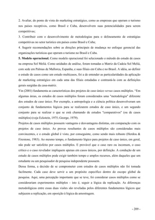 2. Avaliar, do ponto de vista do marketing estratégico, como as empresas que operam o turismo
nos países receptivos, como Brasil e Cuba, desenvolvem suas potencialidades para serem
competitivas;
3. Contribuir com o desenvolvimento de metodologias para o delineamento de estratégias
competitivas no setor turístico em países como Brasil e Cuba;
4. Sugerir recomendações sobre as direções principais de mudança no enfoque gerencial das
organizações turísticas que operam o turismo no Brasil e Cuba.
5. Modelo operacional. Como modelo operacional foi selecionado o método do estudo de casos
na empresa Sol Meliá. Como unidades de análise, foram tomadas a Matriz da Cadeia Sol Meliá,
com sede em Palmas de Mallorca, Espanha, e suas filiais em Cuba e no Brasil. A idéia, ao definir
o estudo de casos como um estudo multicasos, foi a de entender as particularidades da aplicação
de marketing estratégico em cada uma das filiais estudadas e contrastá-la com as definições
gerais surgidas da casa-matriz.
Yin (2001) fundamenta as características dos projetos de caso único versus casos múltiplos. “Em
algumas áreas, os estudos de casos múltiplos foram considerados uma "metodologia" diferente
dos estudos de caso único. Por exemplo, a antropologia e a ciência política desenvolveram um
conjunto de fundamentos lógicos para se realizarem estudos de caso único, e um segundo
conjunto para se realizar o que se está chamando de estudos "comparativos" (ou de casos
múltiplos) (veja Eckstein, 1975; George, 1979).
Projetos de casos múltiplos possuem vantagens e desvantagens distintas, em comparação com os
projetos de caso único. As provas resultantes de casos múltiplos são consideradas mais
convincentes, e o estudo global é visto, por conseguinte, como sendo mais robusto (Herdou &
Firestone, 1983). Ao mesmo tempo, o fundamento lógico para projetos de caso único, em geral,
não pode ser satisfeito por casos múltiplos. E provável que o caso raro ou incomum, o caso
crítico e o caso revelador impliquem apenas em casos únicos, por definição. A condução de um
estudo de casos múltiplos pode exigir também tempo e amplos recursos, além daqueles que um
estudante ou um pesquisador de pesquisa independente possuem.
Dessa forma, a decisão de se comprometer com estudos de casos múltiplos não foi tomada
facilmente. Cada caso deve servir a um propósito específico dentro do escopo global da
pesquisa. Aqui, uma percepção importante que se teve, foi considerar casos múltiplos como se
considerariam experimentos múltiplos - isto é, seguir a lógica da replicação. As diferenças
metodológicas entre essas duas visões são reveladas pelos diferentes fundamentos lógicos que
subjazem a replicação, em oposição à lógica da amostragem.
- 209 -
 
