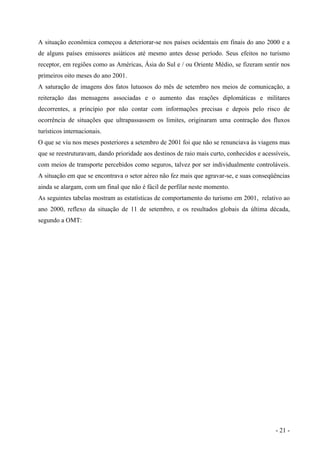 A situação econômica começou a deteriorar-se nos países ocidentais em finais do ano 2000 e a
de alguns países emissores asiáticos até mesmo antes desse período. Seus efeitos no turismo
receptor, em regiões como as Américas, Ásia do Sul e / ou Oriente Médio, se fizeram sentir nos
primeiros oito meses do ano 2001.
A saturação de imagens dos fatos lutuosos do mês de setembro nos meios de comunicação, a
reiteração das mensagens associadas e o aumento das reações diplomáticas e militares
decorrentes, a princípio por não contar com informações precisas e depois pelo risco de
ocorrência de situações que ultrapassassem os limites, originaram uma contração dos fluxos
turísticos internacionais.
O que se viu nos meses posteriores a setembro de 2001 foi que não se renunciava às viagens mas
que se reestruturavam, dando prioridade aos destinos de raio mais curto, conhecidos e acessíveis,
com meios de transporte percebidos como seguros, talvez por ser individualmente controláveis.
A situação em que se encontrava o setor aéreo não fez mais que agravar-se, e suas conseqüências
ainda se alargam, com um final que não é fácil de perfilar neste momento.
As seguintes tabelas mostram as estatísticas de comportamento do turismo em 2001, relativo ao
ano 2000, reflexo da situação de 11 de setembro, e os resultados globais da última década,
segundo a OMT:
- 21 -
 