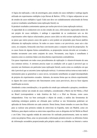 A lógica da replicação, e não da amostragem, para estudos de casos múltiplos é análoga àquela
utilizada em experimentos múltiplos (veja Hersen & Barlow, 1976). A lógica subjacente ao uso
de estudos de casos múltiplos é igual. Cada caso deve ser cuidadosamente selecionado de forma
a) prever resultados semelhantes (uma replicação literal); ou
b) produzir resultados contrastantes apenas por razões previsíveis (uma replicação teórica).
A capacidade de se conduzirem seis ou dez estudos de caso, efetivamente organizados dentro de
um projeto de casos múltiplos, é análoga à capacidade de se conduzirem seis ou dez
experimentos sobre tópicos relacionados; poucos casos (dois ou três) seriam replicações literais,
ao passo que outros poucos casos (de quatro a seis) podem ser projetados para buscar padrões
diferentes de replicações teóricas. Se todos os casos vierem a ser previsíveis, esses seis a dez
casos, no conjunto, fornecerão uma base convincente para o conjunto inicial de proposições. Se
os casos forem de alguma forma contraditórios, as proposições iniciais deverão ser revisadas e
testadas novamente com outro conjunto de casos. Novamente, essa lógica é semelhante à
maneira como os cientistas lidam com descobertas experimentais contraditórias.
Um passo importante em todos esses procedimentos de replicação é o desenvolvimento de uma
rica estrutura teórica. A estrutura precisa expor as condições sob as quais é provável que se
encontre um fenômeno em particular (uma replicação literal), assim como as condições em que
não é provável que se encontre (uma replicação teórica). A estrutura teórica torna-se mais tarde o
instrumento para se generalizar a casos novos, novamente semelhantes ao papel desempenhado
de projetos de experimentos cruzados. Ademais, da mesma forma que na ciência experimental,
se alguns dos casos empíricos não funcionarem como casos previsíveis, deve-se fazer alguma
modificação na teoria.
Atendendo a estas considerações, e às questões de estudo que embasarão a pesquisa, considerou-
se prudente realizar um estudo de casos múltiplos, considerando a Matriz da Sol Meliá, a filial
no Brasil (correspondente a toda América do Sul) e a filial na Havana, como casos
independentes. Uma vez bem esmiuçado o objeto de estudo, a análise das ferramentas do
marketing estratégico poderia ser efetuada para verificar se tais ferramentas poderiam ser
aplicadas de forma diferente em cada contexto. Desta forma, foram tomados os casos das filiais
para se realizar uma primeira rodada de entrevistas na Espanha, tanto em Madrid, como em
Mallorca, para depois realizar as entrevistas específicas com os dirigentes da Sol Meliá no Brasil
e em Cuba. Uma segunda rodada de entrevistas foi realizada posteriormente, tanto na matriz
como nas próprias filiais, uma vez processada a informação primária inicial e as diferentes fontes
de informação secundária proporcionada pela própria cadeia e as coletadas na Internet e outros
- 210 -
 