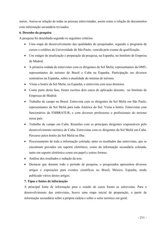 meios. Anexa-se relação de todas as pessoas entrevistadas, assim como a relação de documentos
com informação secundária revisados.
6. Desenho da pesquisa
A pesquisa foi desenhada segundo os seguintes critérios.
• Uma etapa de desenvolvimento das qualidades do pesquisador, segundo o programa de
cursos e créditos da Universidade de São Paulo, vencida pelo exame de qualificação.
• Um estágio de atualização e preparação da pesquisa, na Espanha, no Instituto de Empresa
de Madrid.
• A primeira rodada de entrevistas com os dirigentes da Sol Meliá, representantes da OMT,
representantes do turismo do Brasil e Cuba na Espanha. Participação em diversos
seminários na Espanha, sobre a atualidade do sistema de turismo.
• Vistas a hotéis da Sol Meliá, na Espanha, e entrevista com seus diretores.
• Como parte desta fase, foram escritos dois casos de aplicação docente, no Instituto de
Empresas de Madrid.
• Trabalho de campo no Brasil. Entrevista com os dirigentes da Sol Meliá em São Paulo,
representantes da Sol Meliá para toda América do Sul. Visita a hotéis. Entrevistas com
funcionários da EMBRATUR, e com diversos professores e profissionais do turismo
nesse país.
• Trabalho de campo em Cuba. Reuniões com os principais dirigentes responsáveis pelo
desenvolvimento turístico de Cuba. Entrevistas com os dirigentes da Sol Meliá em Cuba.
Percurso pelos hotéis da Sol Meliá na Ilha.
• Processamento de toda a informação coletada, tanto os resultados das entrevistas, que se
encontram gravados em suporte eletrônico, como da informação secundária coletada,
tanto em suporte eletrônico como em papel e outras formas.
• Análise dos resultados e redação da tese.
• Destacar que durante todo o período de pesquisa, o pesquisador apresentou diversos
artigos e exposições para eventos científicos no Brasil, México, Espanha, tendo
publicado vários destes artigos.
7. Tipos e fontes de informação
A principal fonte de informação para o estudo de casos foram as entrevistas. Para o
desenvolvimento das entrevistas, houve uma etapa inicial de preparação, a partir de
informação secundária sobre a própria cadeia e sobre o setor turístico em geral.
- 211 -
 