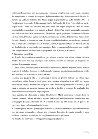 embora sendo pertinente para a pesquisa, não redundava completa para compreender a natureza
dos aspectos que se estavam investigando. Foi necessário recorrer à representante da Direção de
Turismo de Cuba, na Espanha, Sra. Marité López, Representante de Cuba perante a OMT, à
Presidência da Associação de Diretores de Hotéis da Espanha, D. Jesús Felipe Gallego, ao Sr.
Miguel Rivas, Diretor da Consultora M Rivas Group, com amplas relações no setor, e a outras
personalidades responsáveis pelo turismo no Brasil e Cuba. Para obter a autorização necessária
para realizar as entrevistas, assim mesmo foi decisiva a participação dos Professores Guillermo
Cardoza Bulla, Diretor do Centro Euro-Latinoamericano do Instituto de Empresas e Ramón Díaz
Bernardo do próprio Instituto, os quais deram o respaldo institucional, metodológico e material
para as entrevistas. Finalmente o Sr. Sebastián Escarrer, Vice-presidente da Sol Meliá e filho de
seu fundador, deu a autorização correspondente. Todo o processo culminou com uma reunião
final de apresentação dos resultados da pesquisa na sede da matriz da Sol Meliá.
9. Desenho de entrevistas
No desenho das entrevistas se considerou que, além da pesquisa, pretendia-se elaborar diversos
estudos de casos para sua utilização como material docente na formação de dirigentes no
Instituto de empresa de Madrid.
O Centro Euro-Latinoamericano do Instituto de Empresas de Madrid, Espanha, dentro de seus
objetivos de trabalho, fomentou o estudo daquelas empresas espanholas com práticas de gestão
bem sucedidas e com atuação na América Latina.
Mediante esta pesquisa não só se enriquece o acervo do próprio Instituto que utiliza seus
resultados na melhor formação de dirigentes, nos cursos de pós-graduação, de MBA, etc., como
ainda facilita o acesso de candidatos dos países latino-americanos para realizar as mesmas, o que
eleva o potencial de recursos humanos da região e facilita o processo de ampliação dos
investimentos destas empresas, naqueles países.
Nesta ocasião, foi selecionada a Cadeia Hoteleira Sol Meliá, companhia Hoteleira líder na
Espanha, América Latina e o Caribe, a segunda da Europa e a décima em nível mundial, que traz
a integração da cadeia Hoteleira TRYP e dispõe de mais de 330 hotéis, em 30 países. As
entrevistas foram realizadas pelo próprio autor.
A Metodologia de pesquisa que se seguiu consistiu na coleta de informação, mediante entrevistas
com perguntas estruturadas e abertas aos principais dirigentes da cadeia, segundo o tema
escolhido e mediante obtenção de informação documental complementar.
No desenho das entrevistas se perseguiram os seguintes objetivos:
- 213 -
 