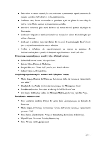 • Determinar as causas e condições que motivaram o processo de reposicionamento de
marcas, seguido pela Cadeia Sol Meliá, recentemente.
• Conhecer como foram estruturadas as principais ações do plano de marketing da
matriz e seus filiais, segundo as novas marcas adotadas.
• Precisar a influência que a nova definição de marcas teve na política de preços da
Companhia.
• Conhecer o impacto do reposicionamento de marcas nos canais de distribuição que
utiliza a Empresa.
• Conhecer os aspectos mais importantes do processo de comunicação desenvolvido
para o reposicionamento das marcas adotadas.
• Avaliar a influência do reposicionamento de marcas no processo de
internacionalização e expansão da Empresa especialmente na América Latina.
Dirigentes programados para as entrevistas - (Primeira etapa)
Sebastián Escarrer Jaume, Vice-presidente.
Luis do Olmo, Diretor de Marketing.
Evagrio Sánchez, Diretor de Expansão para América Latina
Gabriel Cánaves, Divisão Cuba
Dirigentes programados para as entrevistas - (Segunda Etapa)
Marité López, Diretora da Oficina de Turismo de Cuba na Espanha e representante
ante a OMT
Elizabeth Kyoko Wada, Diretora de Marketing da Sol Meliá para o Brasil
Juan Oscar González, Diretor de Marketing da Sol Meliá em Cuba
Um Diretor de Hotel da Cadeia Sol Meliá em Madrid, em Havana e em São Paulo.
Participantes nas entrevistas:
Prof. Guillermo Cardoza, Diretor do Centro Euro-Latinoamericano do Instituto de
Empresas.
Marité López, Diretora do Escritório de Turismo de Cuba na Espanha, e representante
perante a OMT
Prof. Ramón Díaz Bernardo, Professor de marketing do Instituto de Empresas.
Miguel Rivas, Diretor de Training Outsourcing
Jesús Alvarez Valdés, pesquisador
- 214 -
 
