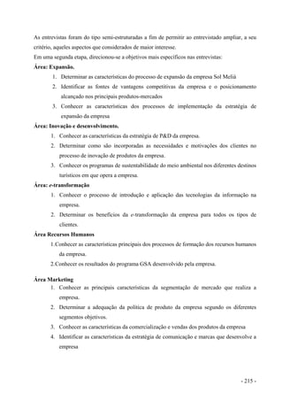 As entrevistas foram do tipo semi-estruturadas a fim de permitir ao entrevistado ampliar, a seu
critério, aqueles aspectos que considerados de maior interesse.
Em uma segunda etapa, direcionou-se a objetivos mais específicos nas entrevistas:
Área: Expansão.
1. Determinar as características do processo de expansão da empresa Sol Meliá
2. Identificar as fontes de vantagens competitivas da empresa e o posicionamento
alcançado nos principais produtos-mercados
3. Conhecer as características dos processos de implementação da estratégia de
expansão da empresa
Área: Inovação e desenvolvimento.
1. Conhecer as características da estratégia de P&D da empresa.
2. Determinar como são incorporadas as necessidades e motivações dos clientes no
processo de inovação de produtos da empresa.
3. Conhecer os programas de sustentabilidade do meio ambiental nos diferentes destinos
turísticos em que opera a empresa.
Área: e-transformação
1. Conhecer o processo de introdução e aplicação das tecnologias da informação na
empresa.
2. Determinar os benefícios da e-transformação da empresa para todos os tipos de
clientes.
Área Recursos Humanos
1.Conhecer as características principais dos processos de formação dos recursos humanos
da empresa.
2.Conhecer os resultados do programa GSA desenvolvido pela empresa.
Área Marketing
1. Conhecer as principais características da segmentação de mercado que realiza a
empresa.
2. Determinar a adequação da política de produto da empresa segundo os diferentes
segmentos objetivos.
3. Conhecer as características da comercialização e vendas dos produtos da empresa
4. Identificar as características da estratégia de comunicação e marcas que desenvolve a
empresa
- 215 -
 