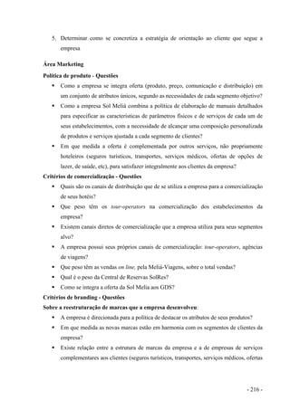 5. Determinar como se concretiza a estratégia de orientação ao cliente que segue a
empresa
Área Marketing
Política de produto - Questões
Como a empresa se integra oferta (produto, preço, comunicação e distribuição) em
um conjunto de atributos únicos, segundo as necessidades de cada segmento objetivo?
Como a empresa Sol Meliá combina a política de elaboração de manuais detalhados
para especificar as características de parâmetros físicos e de serviços de cada um de
seus estabelecimentos, com a necessidade de alcançar uma composição personalizada
de produtos e serviços ajustada a cada segmento de clientes?
Em que medida a oferta é complementada por outros serviços, não propriamente
hoteleiros (seguros turísticos, transportes, serviços médicos, ofertas de opções de
lazer, de saúde, etc), para satisfazer integralmente aos clientes da empresa?
Critérios de comercialização - Questões
Quais são os canais de distribuição que de se utiliza a empresa para a comercialização
de seus hotéis?
Que peso têm os tour-operators na comercialização dos estabelecimentos da
empresa?
Existem canais diretos de comercialização que a empresa utiliza para seus segmentos
alvo?
A empresa possui seus próprios canais de comercialização: tour-operators, agências
de viagens?
Que peso têm as vendas on line, pela Meliá-Viagens, sobre o total vendas?
Qual é o peso da Central de Reservas SolRes?
Como se integra a oferta da Sol Melía aos GDS?
Critérios de branding - Questões
Sobre a reestruturação de marcas que a empresa desenvolveu:
A empresa é direcionada para a política de destacar os atributos de seus produtos?
Em que medida as novas marcas estão em harmonia com os segmentos de clientes da
empresa?
Existe relação entre a estrutura de marcas da empresa e a de empresas de serviços
complementares aos clientes (seguros turísticos, transportes, serviços médicos, ofertas
- 216 -
 