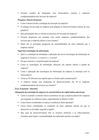 Existem acordos de integração com fornecedores comuns a empresas
complementadoras dos serviços da empresa?
Pesquisa e Desenvolvimento
Como é desenvolvida a estratégia de inovação na empresa?
O enfoque da inovação na empresa está dirigido ao desenvolvimento interno de seus
produtos?
Que participação têm os clientes no processo de inovação da empresa?
Existem programas em conjunto com outras empresas complementadoras dos
serviços que a empresa oferece a seus clientes?
Quais são os principais programas de sustentabilidade do meio ambiente que a
empresa realiza?
Papel das tecnologias da informação.
Qual é a estratégia de introdução e aplicação das novas tecnologias da informação na
empresa (e-business, e-commerce, e-system)?
Em que consiste a e-transformação da empresa?
Como as tecnologias da informação oferecem um suporte interno à gestão da
empresa?
Como a aplicação das tecnologias da informação da empresa se entrelaça com os
fornecedores?
Como as TI oferecem um suporte para os clientes (pré-consumo-pós)?
A empresa integra seus programas de desenvolvimento das TI às empresas
complementadoras de serviços aos clientes?
Área: Expansão - Questões
Adequação da estratégia da empresa às características da região latino-americana.
Como é avaliado o contexto macro-econômico em que a empresa desenvolve empresa
sua expansão na América Latina, especialmente no Brasil e Cuba?
Como foram considerados os marcos econômicos desta operação?
Como foram consideradas as condições do meio ambiente natural em que se
desenvolve a atividade, segundo a região?
Que grau de desenvolvimento têm os recursos artificiais e as infra-estruturas
existentes para lograr a sustentabilidade da exploração turística na região?
- 218 -
 