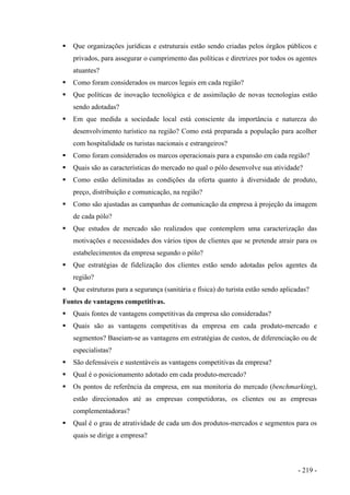 Que organizações jurídicas e estruturais estão sendo criadas pelos órgãos públicos e
privados, para assegurar o cumprimento das políticas e diretrizes por todos os agentes
atuantes?
Como foram considerados os marcos legais em cada região?
Que políticas de inovação tecnológica e de assimilação de novas tecnologias estão
sendo adotadas?
Em que medida a sociedade local está consciente da importância e natureza do
desenvolvimento turístico na região? Como está preparada a população para acolher
com hospitalidade os turistas nacionais e estrangeiros?
Como foram considerados os marcos operacionais para a expansão em cada região?
Quais são as características do mercado no qual o pólo desenvolve sua atividade?
Como estão delimitadas as condições da oferta quanto à diversidade de produto,
preço, distribuição e comunicação, na região?
Como são ajustadas as campanhas de comunicação da empresa à projeção da imagem
de cada pólo?
Que estudos de mercado são realizados que contemplem uma caracterização das
motivações e necessidades dos vários tipos de clientes que se pretende atrair para os
estabelecimentos da empresa segundo o pólo?
Que estratégias de fidelização dos clientes estão sendo adotadas pelos agentes da
região?
Que estruturas para a segurança (sanitária e física) do turista estão sendo aplicadas?
Fontes de vantagens competitivas.
Quais fontes de vantagens competitivas da empresa são consideradas?
Quais são as vantagens competitivas da empresa em cada produto-mercado e
segmentos? Baseiam-se as vantagens em estratégias de custos, de diferenciação ou de
especialistas?
São defensáveis e sustentáveis as vantagens competitivas da empresa?
Qual é o posicionamento adotado em cada produto-mercado?
Os pontos de referência da empresa, em sua monitoria do mercado (benchmarking),
estão direcionados até as empresas competidoras, os clientes ou as empresas
complementadoras?
Qual é o grau de atratividade de cada um dos produtos-mercados e segmentos para os
quais se dirige a empresa?
- 219 -
 