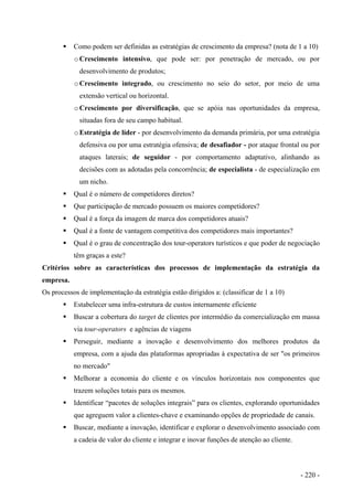 Como podem ser definidas as estratégias de crescimento da empresa? (nota de 1 a 10)
oCrescimento intensivo, que pode ser: por penetração de mercado, ou por
desenvolvimento de produtos;
oCrescimento integrado, ou crescimento no seio do setor, por meio de uma
extensão vertical ou horizontal.
oCrescimento por diversificação, que se apóia nas oportunidades da empresa,
situadas fora de seu campo habitual.
oEstratégia de líder - por desenvolvimento da demanda primária, por uma estratégia
defensiva ou por uma estratégia ofensiva; de desafiador - por ataque frontal ou por
ataques laterais; de seguidor - por comportamento adaptativo, alinhando as
decisões com as adotadas pela concorrência; de especialista - de especialização em
um nicho.
Qual é o número de competidores diretos?
Que participação de mercado possuem os maiores competidores?
Qual é a força da imagem de marca dos competidores atuais?
Qual é a fonte de vantagem competitiva dos competidores mais importantes?
Qual é o grau de concentração dos tour-operators turísticos e que poder de negociação
têm graças a este?
Critérios sobre as características dos processos de implementação da estratégia da
empresa.
Os processos de implementação da estratégia estão dirigidos a: (classificar de 1 a 10)
Estabelecer uma infra-estrutura de custos internamente eficiente
Buscar a cobertura do target de clientes por intermédio da comercialização em massa
via tour-operators e agências de viagens
Perseguir, mediante a inovação e desenvolvimento dos melhores produtos da
empresa, com a ajuda das plataformas apropriadas à expectativa de ser "os primeiros
no mercado"
Melhorar a economia do cliente e os vínculos horizontais nos componentes que
trazem soluções totais para os mesmos.
Identificar “pacotes de soluções integrais” para os clientes, explorando oportunidades
que agreguem valor a clientes-chave e examinando opções de propriedade de canais.
Buscar, mediante a inovação, identificar e explorar o desenvolvimento associado com
a cadeia de valor do cliente e integrar e inovar funções de atenção ao cliente.
- 220 -
 