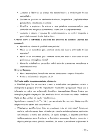 Aumentar a fidelização de clientes pela personalização e a aprendizagem de suas
necessidades.
Melhorar os geradores de rendimento do sistema, integrando os complementadores
para melhorar o rendimento do sistema.
Identificar a arquitetura do sistema e seus principais complementadores para
consolidar uma posição de fechamento do sistema com os complementadores.
Aumentar o número e variedade de complementadores e se possível conquistar a
propriedade de canais de distribuição direta.
Critérios sobre a efetividade e eficiência dos processos de expansão (métrica dos
processos).
Quais são os critérios de qualidade e dos produtos?
Quais são os indicadores que a empresa utiliza para medir a efetividade de suas
operações?
Quais são os indicadores que a empresa utiliza para medir a efetividade de seus
processos de orientação ao cliente?
Quais são os indicadores que medem a efetividade dos processos de inovação que a
empresa desenvolve?
Recursos Humanos
Qual é a estratégia de formação dos recursos humanos que a empresa desenvolve
Como se instrumentou o programa GSA?
10. Coleta, análise e processamento da informação
A dificuldade para fixar as entrevistas e obter as autorizações correspondentes atrasou o
cronograma da pesquisa proposto originalmente. Finalmente o pesquisador obteve toda a
informação necessária para a elaboração da análise e das conclusões. Há que destacar que
uma aplicação prática da pesquisa foi a publicação de dois estudos de caso sobre a cadeia Sol
Meliá, em duas versões, em papel e virtual (on line).
Seguindo as recomendações de Yin (2001), para a realização das entrevistas foi desenvolvido
um protocolo que refletiu duas características:
o Primeiro: as questões foram feitas ao pesquisador e não ao entrevistado? Foram, em
essência, os lembretes que foram utilizados para recordas as informações que precisariam
ser coletadas e o motivo para coletá-las. Em alguns exemplos, as perguntas específicas
também poderiam servir de aviso ao se formularem as questões durante a entrevista; o
objetivo principal dessas questões, no entanto, foi manter o pesquisador na pista certa à
- 221 -
 