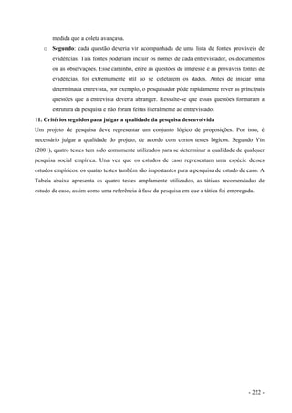 medida que a coleta avançava.
o Segundo: cada questão deveria vir acompanhada de uma lista de fontes prováveis de
evidências. Tais fontes poderiam incluir os nomes de cada entrevistador, os documentos
ou as observações. Esse caminho, entre as questões de interesse e as prováveis fontes de
evidências, foi extremamente útil ao se coletarem os dados. Antes de iniciar uma
determinada entrevista, por exemplo, o pesquisador pôde rapidamente rever as principais
questões que a entrevista deveria abranger. Ressalte-se que essas questões formaram a
estrutura da pesquisa e não foram feitas literalmente ao entrevistado.
11. Critérios seguidos para julgar a qualidade da pesquisa desenvolvida
Um projeto de pesquisa deve representar um conjunto lógico de proposições. Por isso, é
necessário julgar a qualidade do projeto, de acordo com certos testes lógicos. Segundo Yin
(2001), quatro testes tem sido comumente utilizados para se determinar a qualidade de qualquer
pesquisa social empírica. Una vez que os estudos de caso representam uma espécie desses
estudos empíricos, os quatro testes também são importantes para a pesquisa de estudo de caso. A
Tabela abaixo apresenta os quatro testes amplamente utilizados, as táticas recomendadas de
estudo de caso, assim como uma referência à fase da pesquisa em que a tática foi empregada.
- 222 -
 