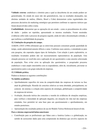 Validade externa: estabelecer o domínio para o qual as descobertas de um estudo podem ser
generalizadas. Os estudo de casos não são generalizáveis, mas os resultados alcançados, nas
distintas unidades de análise, (Matriz, Brasil e Cuba) demonstram certas regularidades dos
processos decisórios do marketing estratégico que permitem confirmar os aspectos teóricos que
foram desenvolvidos sobre o tema.
Confiabilidade: demonstrar que as operações de um estudo - como os procedimentos de coleta
de dados - podem ser repetidas, apresentando os mesmos resultados. Foram mostradas
evidências sobre todo o processo de pesquisa seguido, ainda de toda a documentação coletada, o
que reafirma a confiabilidade da pesquisa.
12. Limitações da pesquisa de campo.
AAKER e DAY (1986) afirmaram que as entrevistas pessoais consumem grande quantidade de
tempo, sendo administrativamente difíceis e caras. Conforme esses autores, e estendendo-se para
esta pesquisa, são esperados alguns tipos de limitações. Com relação à parte exploratória, os
resultados levantados podem não ser necessariamente representativos da população. Esta
situação procurou ser resolvida com a aplicação de um questionário a uma amostra selecionada
da população. Para evitar erros na aplicação dos questionários, o pesquisador procurou
estabelecer o mais amplo intercâmbio com os respondentes, além de, inicialmente, pré-testar os
questionários junto a um grupo reduzido de empresas.
13. Utilidade prática.
Podem-se destacar as seguintes contribuições:
No âmbito acadêmico:
o Aprofundamento específico do tema da competitividade das empresas de turismo na fase
atual da globalização. Reunião de conceitos relativos ao tema abordado, principalmente, no
contexto do sistema e a relação entre aspectos de estratégia, globalização e competitividade
de empresas de turismo.
o Avaliação, discussão teórica dos conceitos e reunião de evidências de situações empíricas,
para verificar a intensidade de aplicação daqueles, em situações da vida real das empresas
estudadas, Isso permitirá ter uma base para um questionamento e aprofundamento, em
estudos posteriores.
o Apresentação dos resultados práticos do uso do Modelo Teórico Referencial desenvolvido.
Para o sistema empresarial latino-americano:
o Contribuição para os profissionais que lidam com a América Latina e a globalização, no
sentido de acrescentar dados para uma compreensão da dinâmica que envolve aspectos do
- 224 -
 