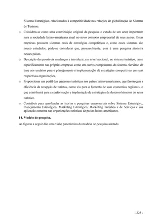 Sistema Estratégico, relacionados à competitividade nas relações de globalização do Sistema
de Turismo.
o Considera-se como uma contribuição original da pesquisa o estudo de um setor importante
para a sociedade latino-americana atual no novo contexto empresarial de seus países. Estas
empresas possuem sistemas reais de estratégias competitivas e, como esses sistemas são
pouco estudados, pode-se considerar que, provavelmente, essa é uma pesquisa pioneira
nesses países.
o Descrição das possíveis mudanças a introduzir, em nível nacional, no sistema turístico, tanto
especificamente nas próprias empresas como em outros componentes do sistema. Servirão de
base aos usuários para o planejamento e implementação de estratégias competitivas em suas
respectivas organizações.
o Proporcionar um perfil das empresas turísticas nos países latino-americanos, que favoreçam a
eficiência da recepção de turistas, como via para o fomento de suas economias regionais, o
que contribuirá para a conformação e implantação de estratégias de desenvolvimento do setor
turístico.
o Contribuir para aprofundar as teorias e pesquisas empresariais sobre Sistema Estratégico,
Planejamento Estratégico, Marketing Estratégico, Marketing Turístico e de Serviços e sua
aplicação concreta nas organizações turísticas de países latino-americanos.
14. Modelo de pesquisa.
As figuras a seguir dão uma visão panorâmica do modelo de pesquisa adotado
- 225 -
 