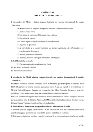 CAPÍTULO VI
ESTUDO DE CASO: SOL MELIÁ
I Introdução: Sol Meliá – décima empresa hoteleira no ranking internacional de cadeias
hoteleiras
10. Breve história da empresa: a expansão nacional e a internacionalização
11. A saída para a bolsa
12. Estratégia de marketing. Orientação para o cliente
13. Estratégia de marcas.
14. Cultura organizacional. Gestão de recursos humanos
15. A gestão da qualidade
16. A introdução e o desenvolvimento de novas tecnologias da informação: a e-
transformação da empresa
17. Análise econômico-financeira
18. Alianças, fusões e aquisições. Problemas estratégicos
II. Sol Meliá Cuba: o desafio
2. Particularidades do crescimento em Cuba
III. Sol Meliá na América do Sul.
IV. Análise da concorrência
I Introdução. Sol Meliá: décima empresa hoteleira no ranking internacional de cadeias
hoteleiras.
Sol Meliá, sociedade anônima cotada na Bolsa de Madrid e que forma parte do seletivo índice
IBEX 35, pertence a família Escarrer, que detém em 52 % de seu capital. O presidente da Sol
Meliá é Gabriel Escarrer, fundador da companhia. Seu filho, Sebastião Escarrer, é seu vice-
presidente. O escritório central do grupo está situado em Palma de Mallorca.
Em 2001, a cadeia maiorquina era a décima do mundo em número de suítes e a segunda em nível
europeu, apenas atrás da francesa Accor. A Sol Meliá está estruturada em cinco divisões: Europa
Urbana, Europa Turística, América, Cuba e Ásia-Pacífico.
1. Breve historia da empresa: a expansão nacional e a internacionalização
A entidade que deu origem à Sol Meliá S. A. foi fundada em 1956 por Gabriel Escarrer Juliá,
quando começou a questionar um hotel de 60 quartos em Palma de Mallorca.
O forte desenvolvimento turístico espanhol nos anos 60 e o reinvestimento dos lucros obtidos
- 228 -
 